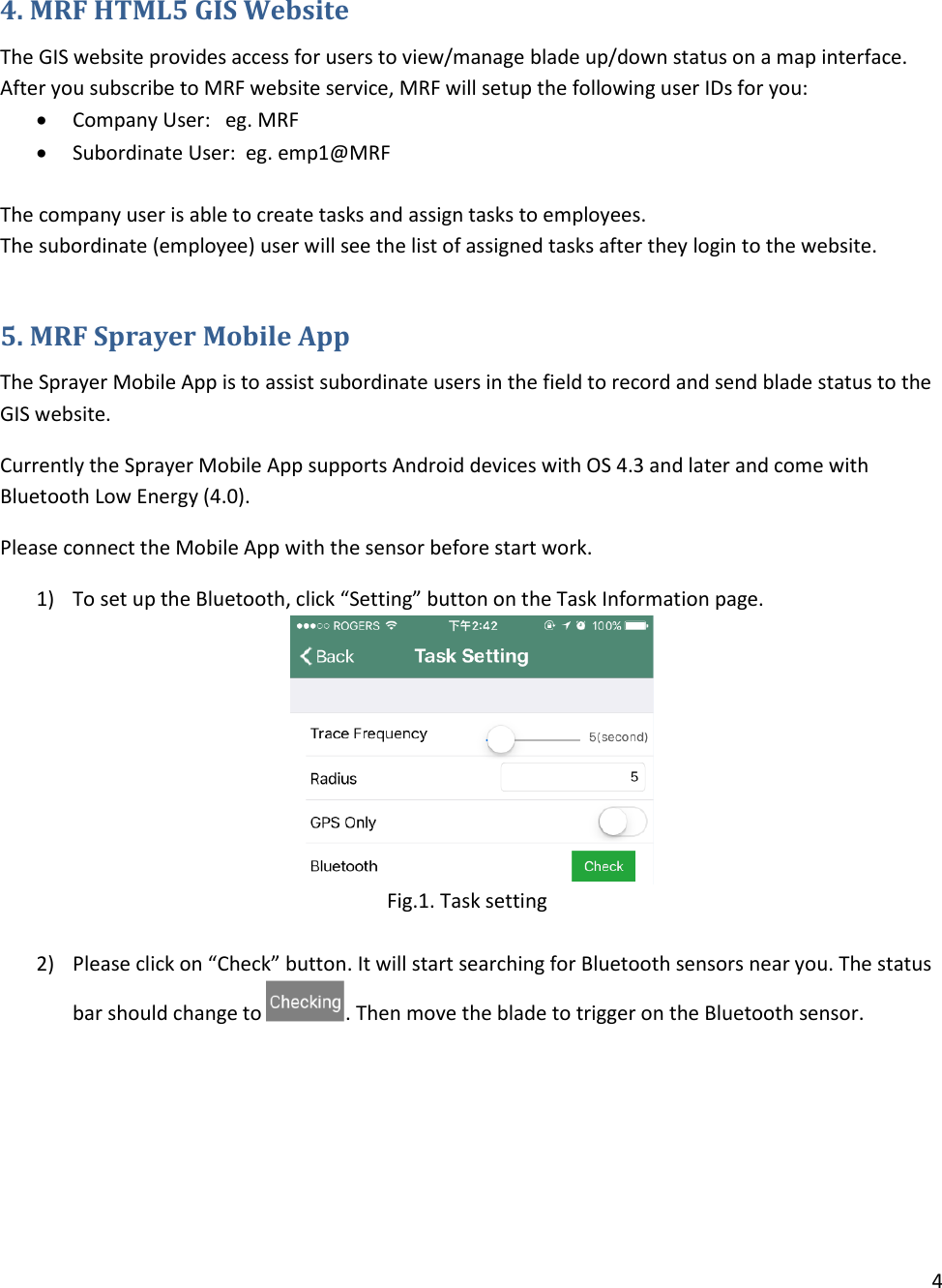 4   4. MRF HTML5 GIS Website The GIS website provides access for users to view/manage blade up/down status on a map interface.   After you subscribe to MRF website service, MRF will setup the following user IDs for you:  Company User:   eg. MRF  Subordinate User:  eg. emp1@MRF  The company user is able to create tasks and assign tasks to employees. The subordinate (employee) user will see the list of assigned tasks after they login to the website.   5. MRF Sprayer Mobile App The Sprayer Mobile App is to assist subordinate users in the field to record and send blade status to the GIS website.  Currently the Sprayer Mobile App supports Android devices with OS 4.3 and later and come with Bluetooth Low Energy (4.0).  Please connect the Mobile App with the sensor before start work. 1) To set up the Bluetooth, click “Setting” button on the Task Information page.  Fig.1. Task setting  2) Please click on “Check” button. It will start searching for Bluetooth sensors near you. The status bar should change to  . Then move the blade to trigger on the Bluetooth sensor.      