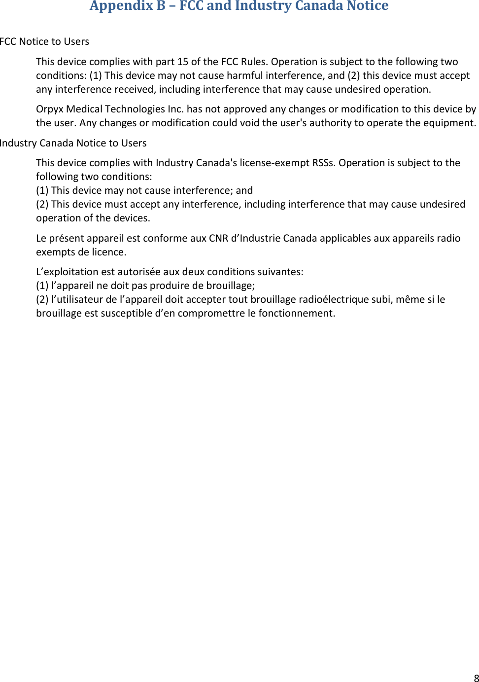 8  Appendix B – FCC and Industry Canada Notice  FCC Notice to Users This device complies with part 15 of the FCC Rules. Operation is subject to the following two conditions: (1) This device may not cause harmful interference, and (2) this device must accept any interference received, including interference that may cause undesired operation.  Orpyx Medical Technologies Inc. has not approved any changes or modification to this device by the user. Any changes or modification could void the user&apos;s authority to operate the equipment.  Industry Canada Notice to Users This device complies with Industry Canada&apos;s license-exempt RSSs. Operation is subject to the following two conditions:  (1) This device may not cause interference; and  (2) This device must accept any interference, including interference that may cause undesired operation of the devices.  Le présent appareil est conforme aux CNR d’Industrie Canada applicables aux appareils radio exempts de licence.  L’exploitation est autorisée aux deux conditions suivantes:  (1) l’appareil ne doit pas produire de brouillage;  (2) l’utilisateur de l’appareil doit accepter tout brouillage radioélectrique subi, même si le brouillage est susceptible d’en compromettre le fonctionnement.    