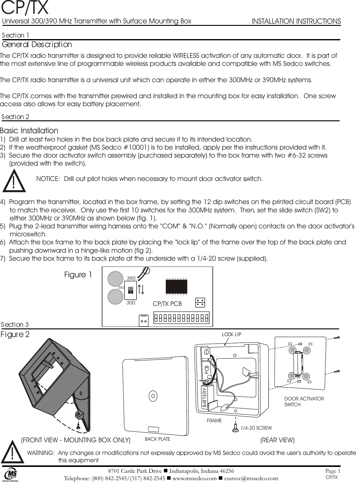 8701 Castle Park Drive n Indianapolis, Indiana 46256Telephone: (800) 842-2545/(317) 842-2545 n www.mssedco.com n custsvc@mssedco.comPage 1Section 1General DescriptionSection 2.Section 3Figure 2LOCK  LIPB AT T ERY PCB !!CP/TXUniversal 300/390 MHz Transmitter with Surface Mounting BoxThe CP/TX radio transmitter is designed to provide reliable WIRELESS activation of any automatic door.  It is part of the most extensive line of programmable wireless products available and compatible with MS Sedco switches.The CP/TX radio transmitter is a universal unit which can operate in either the 300MHz or 390MHz systems.The CP/TX comes with the transmitter prewired and installed in the mounting box for easy installation.  One screw access also allows for easy battery placement.Basic Installation1)  Drill at least two holes in the box back plate and secure it to its intended location.2)  If the weatherproof gasket (MS Sedco #10001) is to be installed, apply per the instructions provided with it.3)  Secure the door activator switch assembly (purchased separately) to the box frame with two #6-32 screws (provided with the switch).NOTICE:  Drill out pilot holes when necessary to mount door activator switch.4)  Program the transmitter, located in the box frame, by setting the 12 dip switches on the printed circuit board (PCB) to match the receiver.  Only use the first 10 switches for the 300MHz system.  Then, set the slide switch (SW2) to either 300MHz or 390MHz as shown below (fig. 1).5)  Plug the 2-lead transmitter wiring harness onto the “COM” &amp; “N.O.” (Normally open) contacts on the door activator’s microswitch.6)  Attach the box frame to the back plate by placing the “lock lip” of the frame over the top of the back plate and pushing downward in a hinge-like motion (fig 2).7)  Secure the box frame to its back plate at the underside with a 1/4-20 screw (supplied).CP-TXCP/TXFigure 1CP/TX PCB390300SW2(FRONT VIEW - MOUNTING BOX ONLY) (REAR VIEW)BACK PLATE1/4-20 SCREWFRAMEDOOR ACTIVATOR SWITCHWARNING:  Any changes or modifications not expressly approved by MS Sedco could avoid the user’s authority to operate this equipmentINSTALLATION INSTRUCTIONS