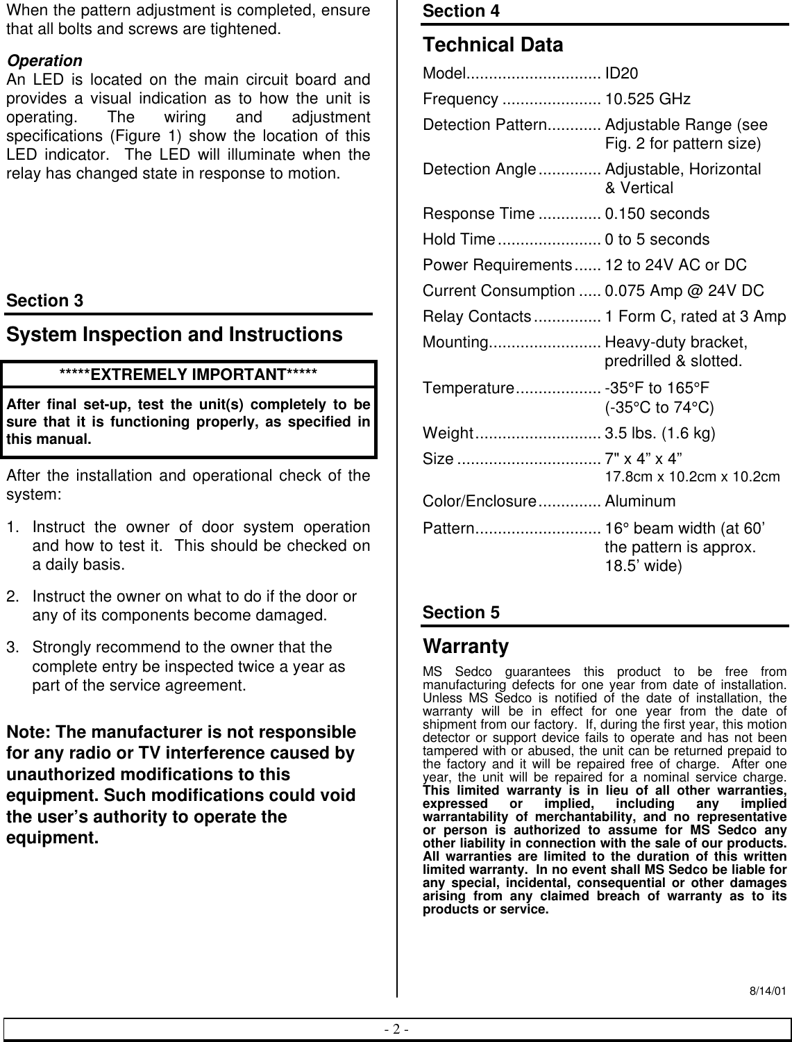 - 2 -When the pattern adjustment is completed, ensurethat all bolts and screws are tightened.OperationAn LED is located on the main circuit board andprovides a visual indication as to how the unit isoperating. The wiring and adjustmentspecifications (Figure 1) show the location of thisLED indicator.  The LED will illuminate when therelay has changed state in response to motion.Section 3System Inspection and Instructions*****EXTREMELY IMPORTANT*****After final set-up, test the unit(s) completely to besure that it is functioning properly, as specified inthis manual.After the installation and operational check of thesystem:1. Instruct the owner of door system operationand how to test it.  This should be checked ona daily basis.2. Instruct the owner on what to do if the door orany of its components become damaged.3. Strongly recommend to the owner that thecomplete entry be inspected twice a year aspart of the service agreement.Note: The manufacturer is not responsiblefor any radio or TV interference caused byunauthorized modifications to thisequipment. Such modifications could voidthe user’s authority to operate theequipment.Section 4Technical DataModel.............................. ID20Frequency ...................... 10.525 GHzDetection Pattern............ Adjustable Range (seeFig. 2 for pattern size)Detection Angle.............. Adjustable, Horizontal&amp; VerticalResponse Time .............. 0.150 secondsHold Time....................... 0 to 5 secondsPower Requirements...... 12 to 24V AC or DCCurrent Consumption ..... 0.075 Amp @ 24V DCRelay Contacts............... 1 Form C, rated at 3 AmpMounting......................... Heavy-duty bracket,predrilled &amp; slotted.Temperature................... -35°F to 165°F(-35°C to 74°C)Weight............................ 3.5 lbs. (1.6 kg)Size ................................ 7&quot; x 4” x 4”17.8cm x 10.2cm x 10.2cmColor/Enclosure.............. AluminumPattern............................ 16° beam width (at 60’the pattern is approx.18.5’ wide)Section 5WarrantyMS Sedco guarantees this product to be free frommanufacturing defects for one year from date of installation.Unless MS Sedco is notified of the date of installation, thewarranty will be in effect for one year from the date ofshipment from our factory.  If, during the first year, this motiondetector or support device fails to operate and has not beentampered with or abused, the unit can be returned prepaid tothe factory and it will be repaired free of charge.  After oneyear, the unit will be repaired for a nominal service charge.This limited warranty is in lieu of all other warranties,expressed or implied, including any impliedwarrantability of merchantability, and no representativeor person is authorized to assume for MS Sedco anyother liability in connection with the sale of our products.All warranties are limited to the duration of this writtenlimited warranty.  In no event shall MS Sedco be liable forany special, incidental, consequential or other damagesarising from any claimed breach of warranty as to itsproducts or service.8/14/01