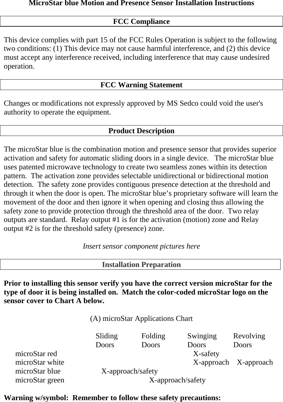 MicroStar blue Motion and Presence Sensor Installation Instructions  FCC Compliance  This device complies with part 15 of the FCC Rules Operation is subject to the following two conditions: (1) This device may not cause harmful interference, and (2) this device must accept any interference received, including interference that may cause undesired operation.   FCC Warning Statement  Changes or modifications not expressly approved by MS Sedco could void the user&apos;s authority to operate the equipment.   Product Description  The microStar blue is the combination motion and presence sensor that provides superior activation and safety for automatic sliding doors in a single device.   The microStar blue uses patented microwave technology to create two seamless zones within its detection pattern.  The activation zone provides selectable unidirectional or bidirectional motion detection.  The safety zone provides contiguous presence detection at the threshold and through it when the door is open. The microStar blue’s proprietary software will learn the movement of the door and then ignore it when opening and closing thus allowing the safety zone to provide protection through the threshold area of the door.  Two relay outputs are standard.  Relay output #1 is for the activation (motion) zone and Relay output #2 is for the threshold safety (presence) zone.  Insert sensor component pictures here  Installation Preparation  Prior to installing this sensor verify you have the correct version microStar for the type of door it is being installed on.  Match the color-coded microStar logo on the sensor cover to Chart A below.  (A) microStar Applications Chart      Sliding   Folding   Swinging  Revolving       Doors  Doors  Doors  Doors microStar red                         X-safety microStar white               X-approach    X-approach microStar blue       X-approach/safety microStar green            X-approach/safety  Warning w/symbol:  Remember to follow these safety precautions:  