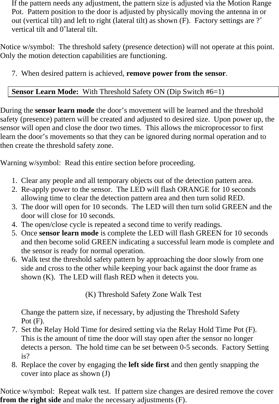 If the pattern needs any adjustment, the pattern size is adjusted via the Motion Range Pot.  Pattern position to the door is adjusted by physically moving the antenna in or out (vertical tilt) and left to right (lateral tilt) as shown (F).  Factory settings are ?˚ vertical tilt and 0˚lateral tilt.  Notice w/symbol:  The threshold safety (presence detection) will not operate at this point.  Only the motion detection capabilities are functioning.  7.  When desired pattern is achieved, remove power from the sensor.  Sensor Learn Mode:  With Threshold Safety ON (Dip Switch #6=1)  During the sensor learn mode the door’s movement will be learned and the threshold safety (presence) pattern will be created and adjusted to desired size.  Upon power up, the sensor will open and close the door two times.  This allows the microprocessor to first learn the door’s movements so that they can be ignored during normal operation and to then create the threshold safety zone.  Warning w/symbol:  Read this entire section before proceeding.  1.  Clear any people and all temporary objects out of the detection pattern area. 2.  Re-apply power to the sensor.  The LED will flash ORANGE for 10 seconds       allowing time to clear the detection pattern area and then turn solid RED. 3.  The door will open for 10 seconds.  The LED will then turn solid GREEN and the       door will close for 10 seconds. 4.  The open/close cycle is repeated a second time to verify readings. 5.  Once sensor learn mode is complete the LED will flash GREEN for 10 seconds      and then become solid GREEN indicating a successful learn mode is complete and      the sensor is ready for normal operation. 6.  Walk test the threshold safety pattern by approaching the door slowly from one      side and cross to the other while keeping your back against the door frame as      shown (K).  The LED will flash RED when it detects you.  (K) Threshold Safety Zone Walk Test       Change the pattern size, if necessary, by adjusting the Threshold Safety       Pot (F).       7.  Set the Relay Hold Time for desired setting via the Relay Hold Time Pot (F).      This is the amount of time the door will stay open after the sensor no longer        detects a person.  The hold time can be set between 0-5 seconds.  Factory Setting      is? 8.  Replace the cover by engaging the left side first and then gently snapping the      cover into place as shown (J)  Notice w/symbol:  Repeat walk test.  If pattern size changes are desired remove the cover from the right side and make the necessary adjustments (F). 