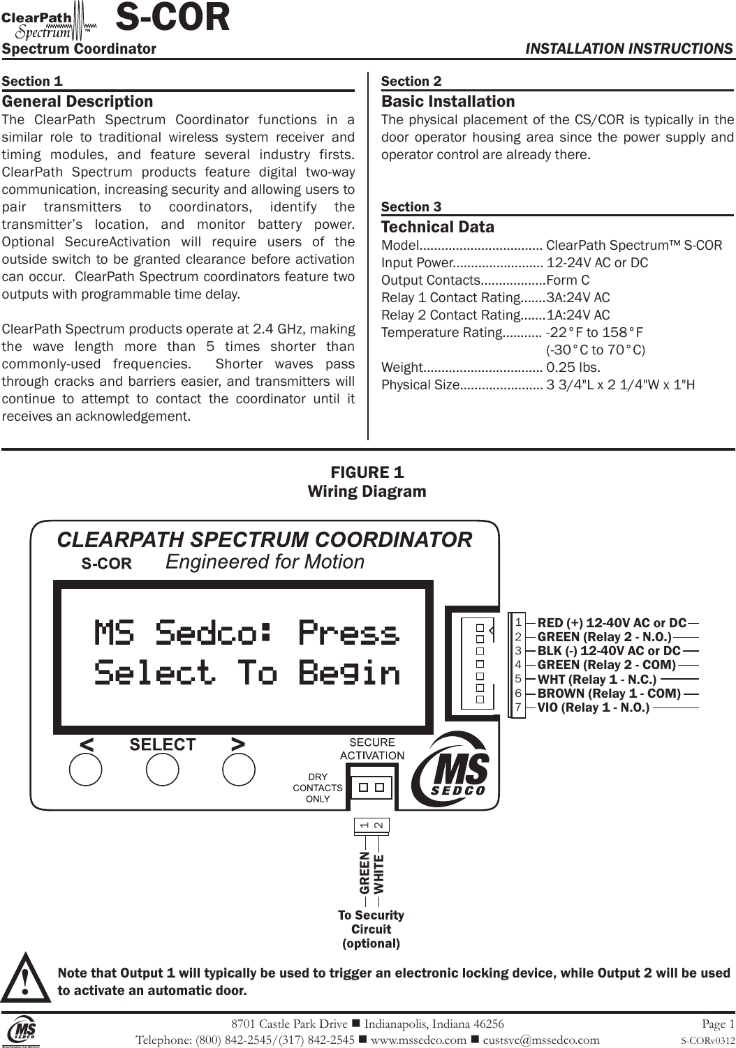 8701 Castle Park Drive  Indianapolis, Indiana 46256Telephone: (800) 842-2545/(317) 842-2545  www.mssedco.com  custsvc@mssedco.comPage 1S-CORv0312Section 1General DescriptionThe  ClearPath  Spectrum  Coordinator  functions  in  a similar  role  to  traditional  wireless  system  receiver  and timing  modules,  and  feature  several  industry  firsts.  ClearPath  Spectrum  products  feature  digital  two-way communication, increasing security and allowing users to pair  transmitters  to  coordinators,  identify  the transmitter’s  location,  and  monitor  battery  power.  Optional  SecureActivation  will  require  users  of  the outside switch to be  granted clearance before activation can occur.  ClearPath Spectrum coordinators feature two outputs with programmable time delay.ClearPath Spectrum products operate at 2.4 GHz, making the  wave  length  more  than  5  times  shorter  than commonly-used  frequencies.    Shorter  waves  pass through cracks and barriers  easier, and  transmitters will continue  to  attempt  to  contact  the  coordinator  until  it receives an acknowledgement.Section 2Basic InstallationThe physical placement of the CS/COR is  typically in the door  operator  housing  area  since  the  power  supply  and operator control are already there.  Section 3Technical DataModel.................................. ClearPath Spectrum™ S-CORInput Power......................... 12-24V AC or DCOutput Contacts.................. Form CRelay 1 Contact Rating....... 3A:24V ACRelay 2 Contact Rating....... 1A:24V ACTemperature Rating........... -22°F to 158°F   (-30°C to 70°C)Weight................................. 0.25 lbs.Physical Size....................... 3 3/4&quot;L x 2 1/4&quot;W x 1&quot;H!Spectrum Coordinator  INSTALLATION INSTRUCTIONS           S-CORhClearPat™Note that Output 1 will typically be used to trigger an electronic locking device, while Output 2 will be usedto activate an automatic door.FIGURE 1Wiring Diagram1234567RED (+) 12-40V AC or DCGREEN (Relay 2 - N.O.)BLK (-) 12-40V AC or DCGREEN (Relay 2 - COM)WHT (Relay 1 - N.C.)BROWN (Relay 1 - COM)VIO (Relay 1 - N.O.)12GREENWHITE &lt;&gt;