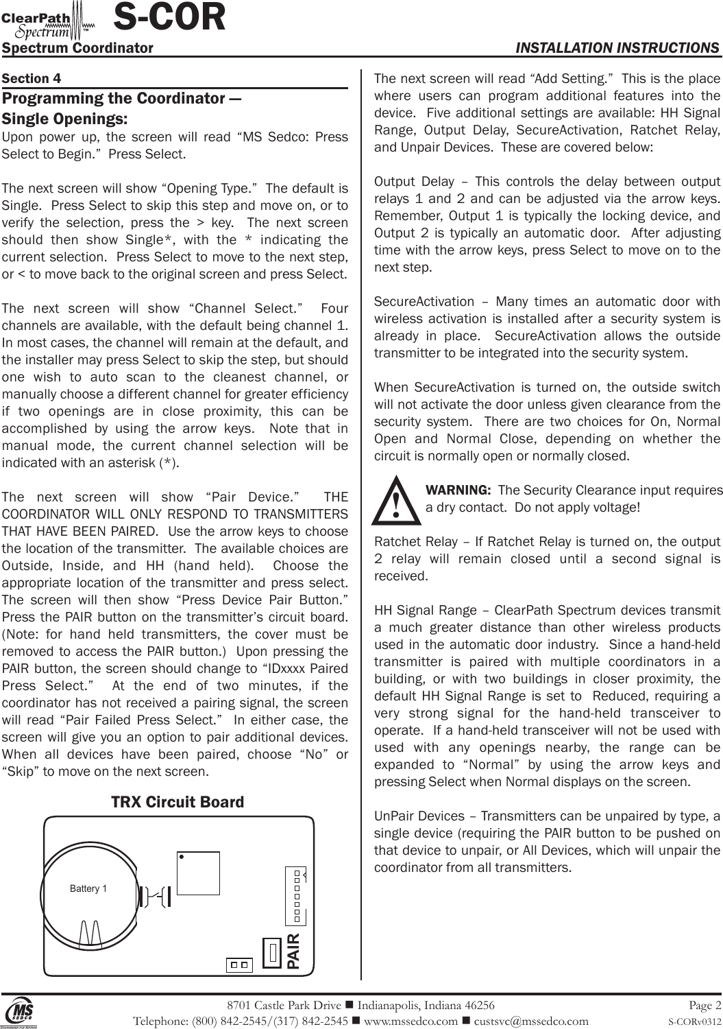 Battery 1PAIR8701 Castle Park Drive  Indianapolis, Indiana 46256Telephone: (800) 842-2545/(317) 842-2545  www.mssedco.com  custsvc@mssedco.comPage 2S-CORv0312Section 4Programming the Coordinator —Single Openings:Upon  power  up,  the  screen  will  read  “MS  Sedco:  Press Select to Begin.”  Press Select.The next screen will show “Opening Type.”  The default is Single.  Press Select to skip this step and move on, or to verify  the  selection,  press  the  &gt;  key.    The  next  screen should  then  show  Single*,  with  the  *  indicating  the current selection.  Press Select to move to the next step, or &lt; to move back to the original screen and press Select.The  next  screen  will  show  “Channel  Select.”    Four channels are available, with the default being channel 1.  In most cases, the channel will remain at the default, and the installer may press Select to skip the step, but should one  wish  to  auto  scan  to  the  cleanest  channel,  or manually choose a different channel for greater efficiency if  two  openings  are  in  close  proximity,  this  can  be accomplished  by  using  the  arrow  keys.    Note  that  in manual  mode,  the  current  channel  selection  will  be indicated with an asterisk (*). The  next  screen  will  show  “Pair  Device.”    THE COORDINATOR WILL  ONLY  RESPOND  TO  TRANSMITTERS THAT HAVE BEEN PAIRED.  Use the arrow keys to choose the location of the transmitter.  The available choices are Outside,  Inside,  and  HH  (hand  held).    Choose  the appropriate  location  of the  transmitter and press  select.  The  screen  will  then  show  “Press  Device  Pair  Button.”  Press the  PAIR button on  the transmitter’s circuit board.  (Note:  for  hand  held  transmitters,  the  cover  must  be removed  to access the PAIR  button.)  Upon pressing the PAIR button, the screen should change to “IDxxxx Paired Press  Select.”    At  the  end  of  two  minutes,  if  the coordinator has not received a pairing signal, the screen will  read  “Pair  Failed  Press  Select.”    In  either  case,  the screen will give you an option to pair additional devices.  When  all  devices  have  been  paired,  choose  “No”  or “Skip” to move on the next screen.The next screen will read “Add Setting.”  This is the place where  users  can  program  additional  features  into  the device.  Five additional settings are available: HH Signal Range,  Output  Delay,  SecureActivation,  Ratchet  Relay, and Unpair Devices.  These are covered below:Output  Delay  –  This  controls  the  delay  between  output relays 1  and  2  and  can  be  adjusted  via  the  arrow keys.  Remember,  Output  1  is  typically the  locking  device,  and Output  2  is  typically  an  automatic  door.    After  adjusting time with the arrow keys, press Select to move on to the next step.SecureActivation  –  Many  times  an  automatic  door  with wireless  activation  is  installed after  a  security  system is already  in  place.    SecureActivation  allows  the  outside transmitter to be integrated into the security system.  When  SecureActivation  is  turned  on,  the  outside  switch will not activate the door unless given clearance from the security  system.    There  are  two  choices  for  On,  Normal Open  and  Normal  Close,  depending  on  whether  the circuit is normally open or normally closed. WARNING:  The Security Clearance input requires   a dry contact.  Do not apply voltage!Ratchet Relay – If Ratchet Relay is turned on, the output 2  relay  will  remain  closed  until  a  second  signal  is received.HH Signal Range – ClearPath Spectrum devices transmit a  much  greater  distance  than  other  wireless  products used in  the automatic door  industry.  Since  a hand-held transmitter  is  paired  with  multiple  coordinators  in  a building,  or  with  two  buildings  in  closer  proximity,  the default HH  Signal  Range  is  set  to   Reduced, requiring  a very  strong  signal  for  the  hand-held  transceiver  to operate.  If a hand-held transceiver will not be used with used  with  any  openings  nearby,  the  range  can  be expanded  to  “Normal”  by  using  the  arrow  keys  and pressing Select when Normal displays on the screen.UnPair Devices – Transmitters can be unpaired by type, a single device (requiring the PAIR button to be pushed on that device to unpair, or All Devices, which will unpair the coordinator from all transmitters.Spectrum Coordinator  INSTALLATION INSTRUCTIONS           S-CORhClearPat™TRX Circuit Board!