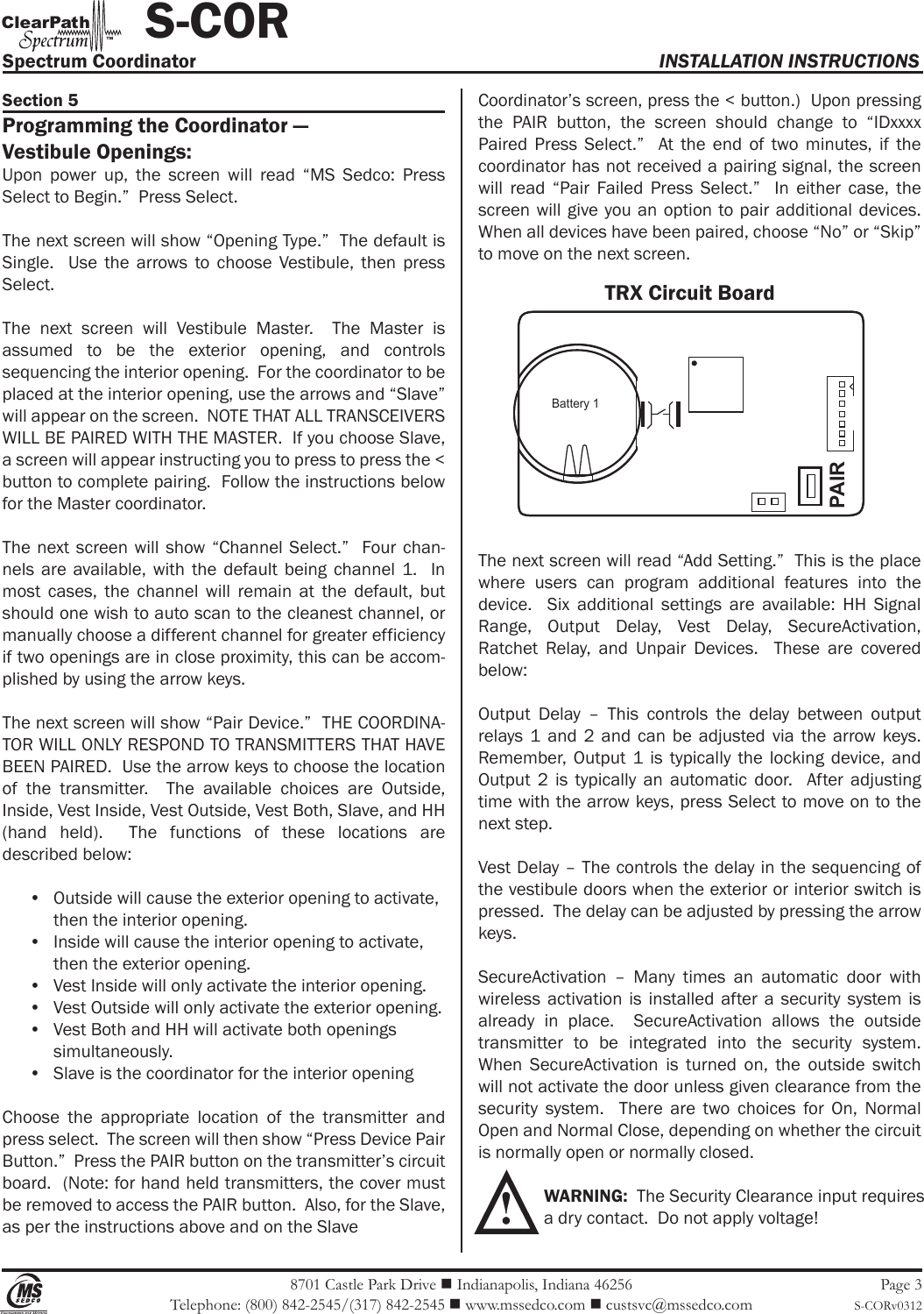 8701 Castle Park Drive  Indianapolis, Indiana 46256Telephone: (800) 842-2545/(317) 842-2545  www.mssedco.com  custsvc@mssedco.comPage 3S-CORv0312Section 5Programming the Coordinator —Vestibule Openings:Upon  power  up,  the  screen  will  read  “MS  Sedco:  Press Select to Begin.”  Press Select.The next screen will show “Opening Type.”  The default is Single.    Use  the  arrows  to  choose  Vestibule,  then  press Select.The  next  screen  will  Vestibule  Master.    The  Master  is assumed  to  be  the  exterior  opening,  and  controls sequencing the interior opening.  For the coordinator to be placed at the interior opening, use the arrows and “Slave” will appear on the screen.  NOTE THAT ALL TRANSCEIVERS WILL BE PAIRED WITH THE MASTER.  If you choose Slave, a screen will appear instructing you to press to press the &lt; button to complete pairing.  Follow the instructions below for the Master coordinator.The next screen will  show “Channel Select.”    Four chan-nels  are  available,  with  the  default  being  channel  1.    In most  cases,  the  channel  will  remain  at  the  default,  but should one wish to auto scan to the cleanest channel, or manually choose a different channel for greater efficiency if two openings are in close proximity, this can be accom-plished by using the arrow keys.The next screen will show “Pair Device.”  THE COORDINA-TOR WILL ONLY RESPOND TO TRANSMITTERS THAT HAVE BEEN PAIRED.  Use the arrow keys to choose the location of  the  transmitter.    The  available  choices  are  Outside, Inside, Vest Inside, Vest Outside, Vest Both, Slave, and HH (hand  held).    The  functions  of  these  locations  are described below:•  Outside will cause the exterior opening to activate,   then the interior opening.•  Inside will cause the interior opening to activate,   then the exterior opening.•  Vest Inside will only activate the interior opening.•  Vest Outside will only activate the exterior opening.•  Vest Both and HH will activate both openings   simultaneously.•  Slave is the coordinator for the interior openingChoose  the  appropriate  location  of  the  transmitter  and press select.  The screen will then show “Press Device Pair Button.”  Press the PAIR button on the transmitter’s circuit board.  (Note: for hand held transmitters, the cover must be removed to access the PAIR button.  Also, for the Slave, as per the instructions above and on the Slave Coordinator’s screen, press the &lt; button.)  Upon pressing the  PAIR  button,  the  screen  should  change  to  “IDxxxx Paired  Press  Select.”    At  the  end  of  two  minutes,  if  the coordinator has not received a pairing signal, the screen will  read  “Pair  Failed  Press  Select.”    In  either  case,  the screen will give you an option to pair additional devices.  When all devices have been paired, choose “No” or “Skip” to move on the next screen.The next screen will read “Add Setting.”  This is the place where  users  can  program  additional  features  into  the device.    Six  additional  settings  are  available:  HH  Signal Range,  Output  Delay,  Vest  Delay,  SecureActivation, Ratchet  Relay,  and  Unpair  Devices.    These  are  covered below:Output  Delay  –  This  controls  the  delay  between  output relays 1  and  2  and  can  be  adjusted  via  the  arrow keys.  Remember,  Output  1  is  typically the  locking  device,  and Output  2  is  typically  an  automatic  door.    After  adjusting time with the arrow keys, press Select to move on to the next step.Vest Delay – The controls the delay in the sequencing of the vestibule doors when the exterior or interior switch is pressed.  The delay can be adjusted by pressing the arrow keys.SecureActivation  –  Many  times  an  automatic  door  with wireless  activation  is  installed after  a  security  system is already  in  place.    SecureActivation  allows  the  outside transmitter  to  be  integrated  into  the  security  system.  When  SecureActivation  is  turned  on,  the  outside  switch will not activate the door unless given clearance from the security  system.    There  are  two  choices  for  On,  Normal Open and Normal Close, depending on whether the circuit is normally open or normally closed. WARNING:  The Security Clearance input requires   a dry contact.  Do not apply voltage!Spectrum Coordinator  INSTALLATION INSTRUCTIONS           S-CORhClearPat™Battery 1PAIRTRX Circuit Board!