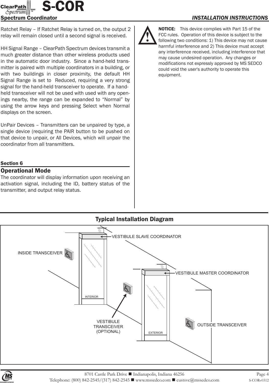8701 Castle Park Drive  Indianapolis, Indiana 46256Telephone: (800) 842-2545/(317) 842-2545  www.mssedco.com  custsvc@mssedco.comPage 4S-CORv0312Ratchet Relay – If Ratchet Relay is turned on, the output 2 relay will remain closed until a second signal is received.HH Signal Range – ClearPath Spectrum devices transmit a much greater distance than other wireless products used in the automatic door industry.  Since a hand-held trans-mitter is paired with multiple coordinators in a building, or with  two  buildings  in  closer  proximity,  the  default  HH Signal Range  is  set to   Reduced, requiring a very  strong signal for the hand-held transceiver to operate.  If a hand-held transceiver will not be used with used with any open-ings  nearby,  the  range  can  be  expanded  to “Normal”  by using  the  arrow  keys  and  pressing  Select  when  Normal displays on the screen.UnPair Devices – Transmitters can be unpaired by type, a single device (requiring the PAIR button to be pushed on that device to unpair, or All Devices, which will unpair the coordinator from all transmitters.Section 6Operational ModeThe coordinator will display information upon receiving an activation  signal,  including  the  ID,  battery  status  of  the transmitter, and output relay status. NOTICE:    This device complies with Part 15 of the   FCC rules.  Operation of this device is subject to the   following two conditions: 1) This device may not cause  harmful interference and 2) This device must accept   any interference received, including interference that   may cause undesired operation.  Any changes or   modifications not expressly approved by MS SEDCO   could void the user&apos;s authority to operate this   equipment.Spectrum Coordinator  INSTALLATION INSTRUCTIONS           S-CORhClearPat™Typical Installation DiagramINSIDE TRANSCEIVEREXTERIORINTERIORVESTIBULETRANSCEIVER(OPTIONAL)VESTIBULE SLAVE COORDINATORVESTIBULE MASTER COORDINATOROUTSIDE TRANSCEIVER!