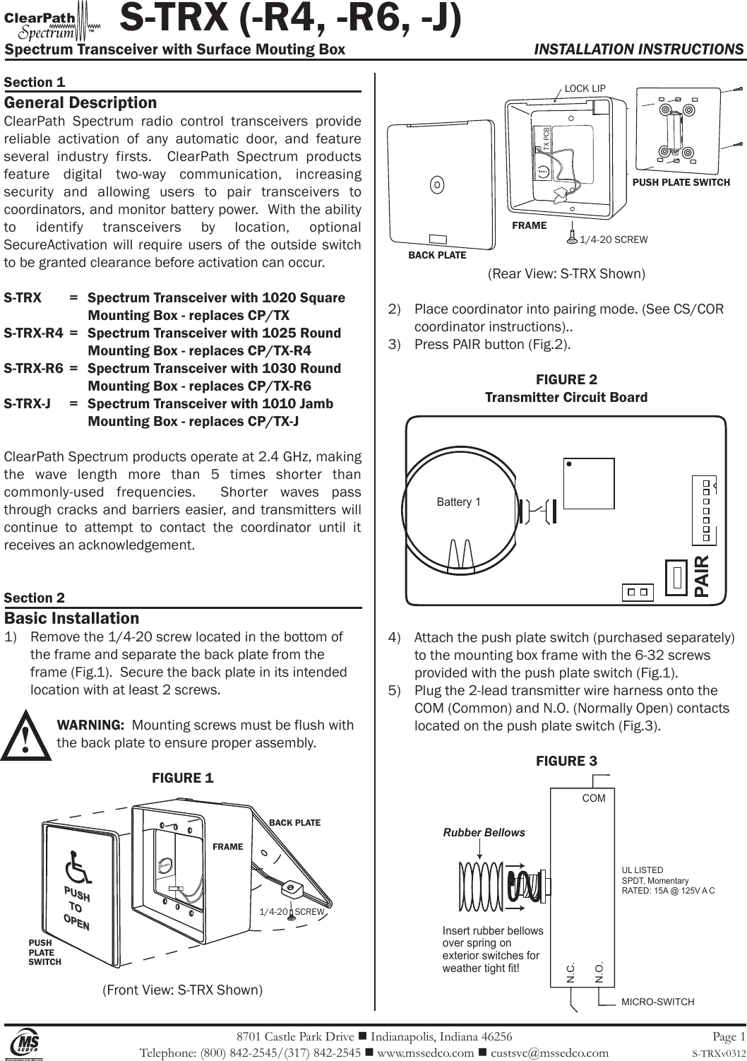 8701 Castle Park Drive  Indianapolis, Indiana 46256 Telephone: (800) 842-2545/(317) 842-2545  www.mssedco.com  custsvc@mssedco.com Page 1S-TRXv0312Section 1General DescriptionClearPath  Spectrum  radio  control  transceivers  provide reliable  activation  of  any  automatic  door,  and  feature several  industry  firsts.    ClearPath  Spectrum  products feature  digital  two-way  communication,  increasing security  and  allowing  users  to  pair  transceivers  to coordinators, and monitor battery power.  With the ability to  identify  transceivers  by  location,  optional SecureActivation will  require  users  of the  outside  switch to be granted clearance before activation can occur.S-TRX   =   Spectrum Transceiver with 1020 Square    Mounting Box - replaces CP/TXS-TRX-R4  =   Spectrum Transceiver with 1025 Round     Mounting Box - replaces CP/TX-R4S-TRX-R6  =   Spectrum Transceiver with 1030 Round     Mounting Box - replaces CP/TX-R6S-TRX-J  =   Spectrum Transceiver with 1010 Jamb    Mounting Box - replaces CP/TX-JClearPath Spectrum products operate at 2.4 GHz, making the  wave  length  more  than  5  times  shorter  than commonly-used  frequencies.    Shorter  waves  pass through cracks and barriers  easier,  and transmitters will continue  to  attempt  to  contact  the  coordinator  until  it receives an acknowledgement.Section 2Basic Installation1)  Remove the 1/4-20 screw located in the bottom of   the frame and separate the back plate from the   frame (Fig.1).  Secure the back plate in its intended   location with at least 2 screws. WARNING:  Mounting screws must be flush with   the back plate to ensure proper assembly. FIGURE 1(Front View: S-TRX Shown)(Rear View: S-TRX Shown)2)  Place coordinator into pairing mode. (See CS/COR   coordinator instructions)..3)  Press PAIR button (Fig.2).FIGURE 2Transmitter Circuit Board4)  Attach the push plate switch (purchased separately)   to the mounting box frame with the 6-32 screws   provided with the push plate switch (Fig.1).5)  Plug the 2-lead transmitter wire harness onto the   COM (Common) and N.O. (Normally Open) contacts   located on the push plate switch (Fig.3).FIGURE 3! BACK PLATE1/4-20   SCREWPUSHPLATESWITCHPUSHTOOPENFRAME           S-TRX (-R4, -R6, -J)Spectrum Transceiver with Surface Mouting Box  INSTALLATION INSTRUCTIONSh Clear Pat ™ MICRO-SWITCHUL LISTEDSPDT, MomentaryRATED: 15A @ 125V A CCOMN.C.N.O.Rubber BellowsInsert rubber bellows over spring on exterior switches for weather tight fit!BACK PLATEFRAMEPUSH PLATE SWITCHLOCK LIP1/4-20 SCREWTX PCBBatteryBatteryBattery 1PAIR