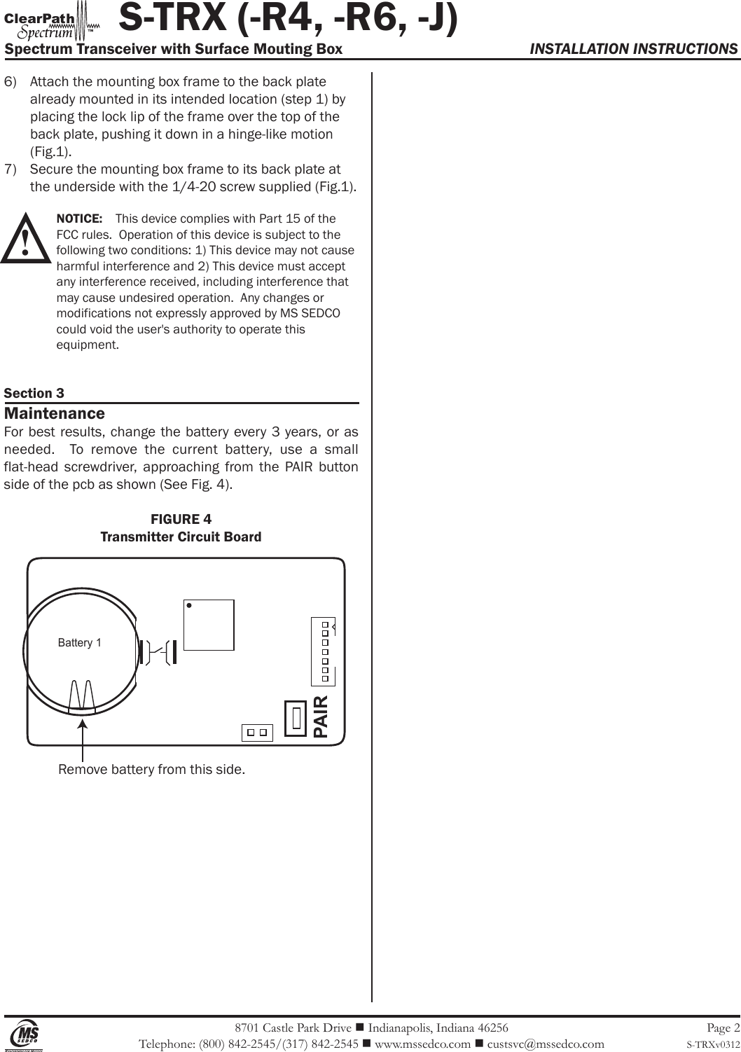  8701 Castle Park Drive  Indianapolis, Indiana 46256Telephone: (800) 842-2545/(317) 842-2545  www.mssedco.com  custsvc@mssedco.comPage 2S-TRXv03126)  Attach the mounting box frame to the back plate   already mounted in its intended location (step 1) by   placing the lock lip of the frame over the top of the   back plate, pushing it down in a hinge-like motion   (Fig.1).7)  Secure the mounting box frame to its back plate at   the underside with the 1/4-20 screw supplied (Fig.1). NOTICE:    This device complies with Part 15 of the   FCC rules.  Operation of this device is subject to the   following two conditions: 1) This device may not cause  harmful interference and 2) This device must accept   any interference received, including interference that   may cause undesired operation.  Any changes or   modifications not expressly approved by MS SEDCO   could void the user&apos;s authority to operate this   equipment. Section 3MaintenanceFor best results, change the  battery every  3 years, or as needed.    To  remove  the  current  battery,  use  a  small flat-head  screwdriver,  approaching  from  the  PAIR  button side of the pcb as shown (See Fig. 4).FIGURE 4Transmitter Circuit Board!           S-TRX (-R4, -R6, -J)Spectrum Transceiver with Surface Mouting Box  INSTALLATION INSTRUCTIONShClearPat™Battery 1PAIRRemove battery from this side.
