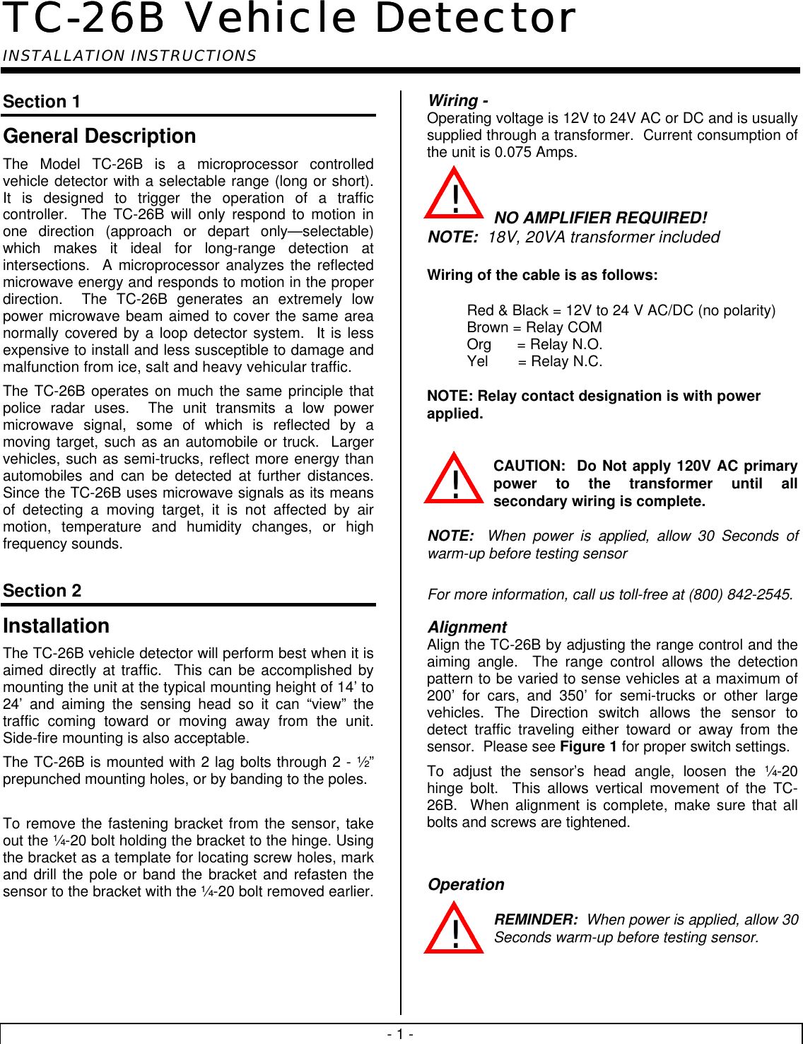 - 1 -TC-26B Vehicle DetectorTC-26B Vehicle DetectorINSTALLATION INSTRUCTIONSSection 1General DescriptionThe Model TC-26B is a microprocessor controlledvehicle detector with a selectable range (long or short).It is designed to trigger the operation of a trafficcontroller.  The TC-26B will only respond to motion inone direction (approach or depart only—selectable)which makes it ideal for long-range detection atintersections.  A microprocessor analyzes the reflectedmicrowave energy and responds to motion in the properdirection.  The TC-26B generates an extremely lowpower microwave beam aimed to cover the same areanormally covered by a loop detector system.  It is lessexpensive to install and less susceptible to damage andmalfunction from ice, salt and heavy vehicular traffic.The TC-26B operates on much the same principle thatpolice radar uses.  The unit transmits a low powermicrowave signal, some of which is reflected by amoving target, such as an automobile or truck.  Largervehicles, such as semi-trucks, reflect more energy thanautomobiles and can be detected at further distances.Since the TC-26B uses microwave signals as its meansof detecting a moving target, it is not affected by airmotion, temperature and humidity changes, or highfrequency sounds.Section 2InstallationThe TC-26B vehicle detector will perform best when it isaimed directly at traffic.  This can be accomplished bymounting the unit at the typical mounting height of 14’ to24’ and aiming the sensing head so it can “view” thetraffic coming toward or moving away from the unit.Side-fire mounting is also acceptable.The TC-26B is mounted with 2 lag bolts through 2 - ½”prepunched mounting holes, or by banding to the poles.To remove the fastening bracket from the sensor, takeout the ¼-20 bolt holding the bracket to the hinge. Usingthe bracket as a template for locating screw holes, markand drill the pole or band the bracket and refasten thesensor to the bracket with the ¼-20 bolt removed earlier.Wiring -Operating voltage is 12V to 24V AC or DC and is usuallysupplied through a transformer.  Current consumption ofthe unit is 0.075 Amps.NO AMPLIFIER REQUIRED!NOTE: 18V, 20VA transformer includedWiring of the cable is as follows:Red &amp; Black = 12V to 24 V AC/DC (no polarity)Brown = Relay COMOrg      = Relay N.O.Yel       = Relay N.C.NOTE: Relay contact designation is with powerapplied.CAUTION:  Do Not apply 120V AC primarypower to the transformer until allsecondary wiring is complete.NOTE: When power is applied, allow 30 Seconds ofwarm-up before testing sensorFor more information, call us toll-free at (800) 842-2545.AlignmentAlign the TC-26B by adjusting the range control and theaiming angle.  The range control allows the detectionpattern to be varied to sense vehicles at a maximum of200’ for cars, and 350’ for semi-trucks or other largevehicles. The Direction switch allows the sensor todetect traffic traveling either toward or away from thesensor.  Please see Figure 1 for proper switch settings.To adjust the sensor’s head angle, loosen the ¼-20hinge bolt.  This allows vertical movement of the TC-26B.  When alignment is complete, make sure that allbolts and screws are tightened.OperationREMINDER:  When power is applied, allow 30Seconds warm-up before testing sensor.!!!