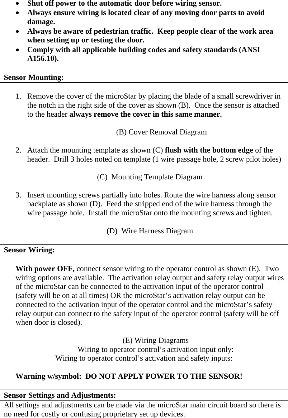 •  Shut off power to the automatic door before wiring sensor. •  Always ensure wiring is located clear of any moving door parts to avoid damage. •  Always be aware of pedestrian traffic.  Keep people clear of the work area when setting up or testing the door. •  Comply with all applicable building codes and safety standards (ANSI A156.10).  Sensor Mounting:  1.  Remove the cover of the microStar by placing the blade of a small screwdriver in the notch in the right side of the cover as shown (B).  Once the sensor is attached to the header always remove the cover in this same manner.  (B) Cover Removal Diagram  2.  Attach the mounting template as shown (C) flush with the bottom edge of the header.  Drill 3 holes noted on template (1 wire passage hole, 2 screw pilot holes)   (C)  Mounting Template Diagram  3.  Insert mounting screws partially into holes. Route the wire harness along sensor backplate as shown (D).  Feed the stripped end of the wire harness through the wire passage hole.  Install the microStar onto the mounting screws and tighten.  (D)  Wire Harness Diagram                                    Sensor Wiring:  With power OFF, connect sensor wiring to the operator control as shown (E).  Two wiring options are available.  The activation relay output and safety relay output wires of the microStar can be connected to the activation input of the operator control (safety will be on at all times) OR the microStar’s activation relay output can be connected to the activation input of the operator control and the microStar’s safety relay output can connect to the safety input of the operator control (safety will be off when door is closed).  (E) Wiring Diagrams Wiring to operator control’s activation input only: Wiring to operator control’s activation and safety inputs:  Warning w/symbol:  DO NOT APPLY POWER TO THE SENSOR!  Sensor Settings and Adjustments: All settings and adjustments can be made via the microStar main circuit board so there is no need for costly or confusing proprietary set up devices. 