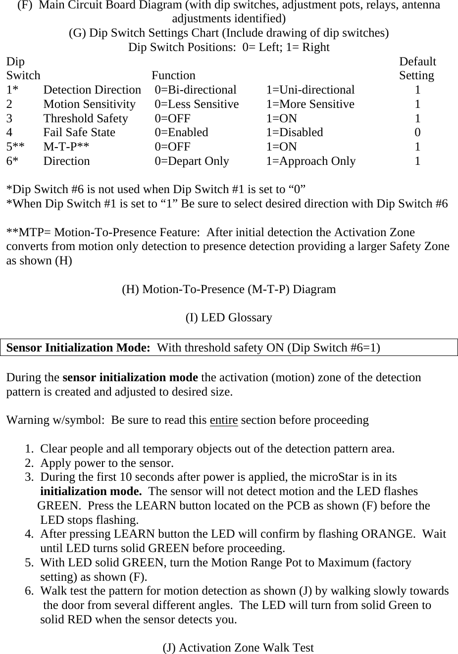 (F)  Main Circuit Board Diagram (with dip switches, adjustment pots, relays, antenna adjustments identified) (G) Dip Switch Settings Chart (Include drawing of dip switches) Dip Switch Positions:  0= Left; 1= Right Dip                  Default Switch                          Function                           Setting  1* Detection Direction 0=Bi-directional 1=Uni-directional   1 2  Motion Sensitivity  0=Less Sensitive  1=More Sensitive    1      3 Threshold Safety 0=OFF   1=ON    1 4 Fail Safe State  0=Enabled  1=Disabled   0 5** M-T-P**  0=OFF   1=ON    1 6*  Direction    0=Depart Only  1=Approach Only    1  *Dip Switch #6 is not used when Dip Switch #1 is set to “0” *When Dip Switch #1 is set to “1” Be sure to select desired direction with Dip Switch #6  **MTP= Motion-To-Presence Feature:  After initial detection the Activation Zone converts from motion only detection to presence detection providing a larger Safety Zone as shown (H)  (H) Motion-To-Presence (M-T-P) Diagram  (I) LED Glossary  Sensor Initialization Mode:  With threshold safety ON (Dip Switch #6=1)  During the sensor initialization mode the activation (motion) zone of the detection pattern is created and adjusted to desired size.    Warning w/symbol:  Be sure to read this entire section before proceeding  1.  Clear people and all temporary objects out of the detection pattern area. 2.  Apply power to the sensor. 3.  During the first 10 seconds after power is applied, the microStar is in its       initialization mode.  The sensor will not detect motion and the LED flashes     GREEN.  Press the LEARN button located on the PCB as shown (F) before the      LED stops flashing. 4.  After pressing LEARN button the LED will confirm by flashing ORANGE.  Wait       until LED turns solid GREEN before proceeding. 5.  With LED solid GREEN, turn the Motion Range Pot to Maximum (factory      setting) as shown (F). 6.  Walk test the pattern for motion detection as shown (J) by walking slowly towards        the door from several different angles.  The LED will turn from solid Green to      solid RED when the sensor detects you.       (J) Activation Zone Walk Test 