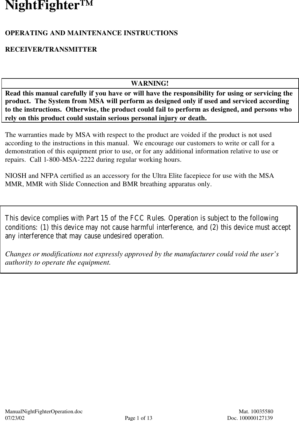ManualNightFighterOperation.doc    Mat. 10035580   07/23/02  Page 1 of 13  Doc. 100000127139 NightFighter™   OPERATING AND MAINTENANCE INSTRUCTIONS  RECEIVER/TRANSMITTER    WARNING! Read this manual carefully if you have or will have the responsibility for using or servicing the product.  The System from MSA will perform as designed only if used and serviced according to the instructions.  Otherwise, the product could fail to perform as designed, and persons who rely on this product could sustain serious personal injury or death.  The warranties made by MSA with respect to the product are voided if the product is not used according to the instructions in this manual.  We encourage our customers to write or call for a demonstration of this equipment prior to use, or for any additional information relative to use or repairs.  Call 1-800-MSA-2222 during regular working hours.  NIOSH and NFPA certified as an accessory for the Ultra Elite facepiece for use with the MSA MMR, MMR with Slide Connection and BMR breathing apparatus only.   This device complies with Part 15 of the FCC Rules. Operation is subject to the following conditions: (1) this device may not cause harmful interference, and (2) this device must accept any interference that may cause undesired operation.  Changes or modifications not expressly approved by the manufacturer could void the user’s authority to operate the equipment.    