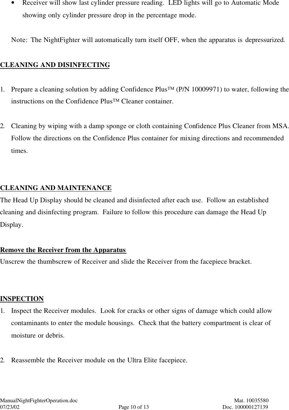 ManualNightFighterOperation.doc    Mat. 10035580   07/23/02  Page 10 of 13  Doc. 100000127139  • Receiver will show last cylinder pressure reading.  LED lights will go to Automatic Mode showing only cylinder pressure drop in the percentage mode.  Note: The NightFighter will automatically turn itself OFF, when the apparatus is depressurized.  CLEANING AND DISINFECTING  1. Prepare a cleaning solution by adding Confidence Plus™ (P/N 10009971) to water, following the instructions on the Confidence Plus™ Cleaner container.  2. Cleaning by wiping with a damp sponge or cloth containing Confidence Plus Cleaner from MSA.  Follow the directions on the Confidence Plus container for mixing directions and recommended times.   CLEANING AND MAINTENANCE The Head Up Display should be cleaned and disinfected after each use.  Follow an established cleaning and disinfecting program.  Failure to follow this procedure can damage the Head Up Display.  Remove the Receiver from the Apparatus Unscrew the thumbscrew of Receiver and slide the Receiver from the facepiece bracket.   INSPECTION 1. Inspect the Receiver modules.  Look for cracks or other signs of damage which could allow contaminants to enter the module housings.  Check that the battery compartment is clear of moisture or debris.  2. Reassemble the Receiver module on the Ultra Elite facepiece.  