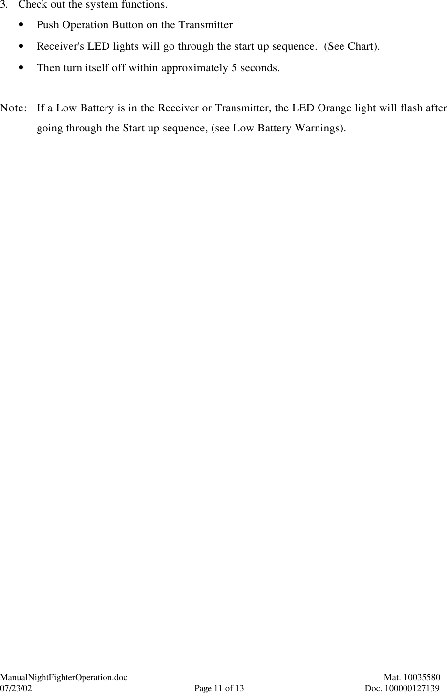 ManualNightFighterOperation.doc    Mat. 10035580   07/23/02  Page 11 of 13  Doc. 100000127139 3. Check out the system functions. • Push Operation Button on the Transmitter • Receiver&apos;s LED lights will go through the start up sequence.  (See Chart). • Then turn itself off within approximately 5 seconds.  Note: If a Low Battery is in the Receiver or Transmitter, the LED Orange light will flash after going through the Start up sequence, (see Low Battery Warnings). 