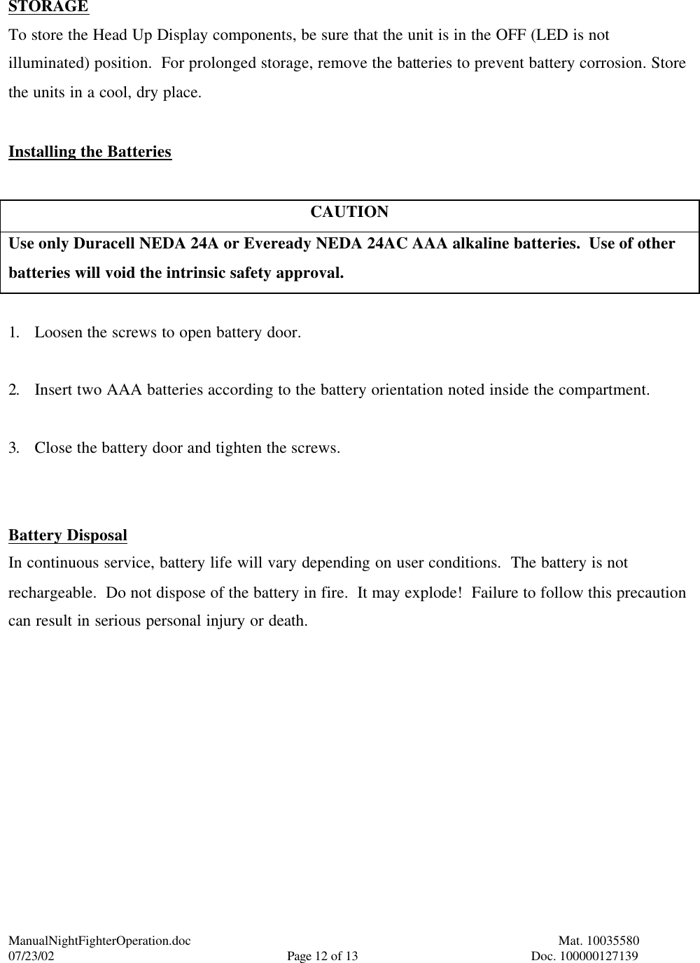 ManualNightFighterOperation.doc    Mat. 10035580   07/23/02  Page 12 of 13  Doc. 100000127139  STORAGE To store the Head Up Display components, be sure that the unit is in the OFF (LED is not illuminated) position.  For prolonged storage, remove the batteries to prevent battery corrosion. Store the units in a cool, dry place.  Installing the Batteries  CAUTION Use only Duracell NEDA 24A or Eveready NEDA 24AC AAA alkaline batteries.  Use of other batteries will void the intrinsic safety approval.  1. Loosen the screws to open battery door.  2. Insert two AAA batteries according to the battery orientation noted inside the compartment.  3. Close the battery door and tighten the screws.   Battery Disposal In continuous service, battery life will vary depending on user conditions.  The battery is not rechargeable.  Do not dispose of the battery in fire.  It may explode!  Failure to follow this precaution can result in serious personal injury or death.   