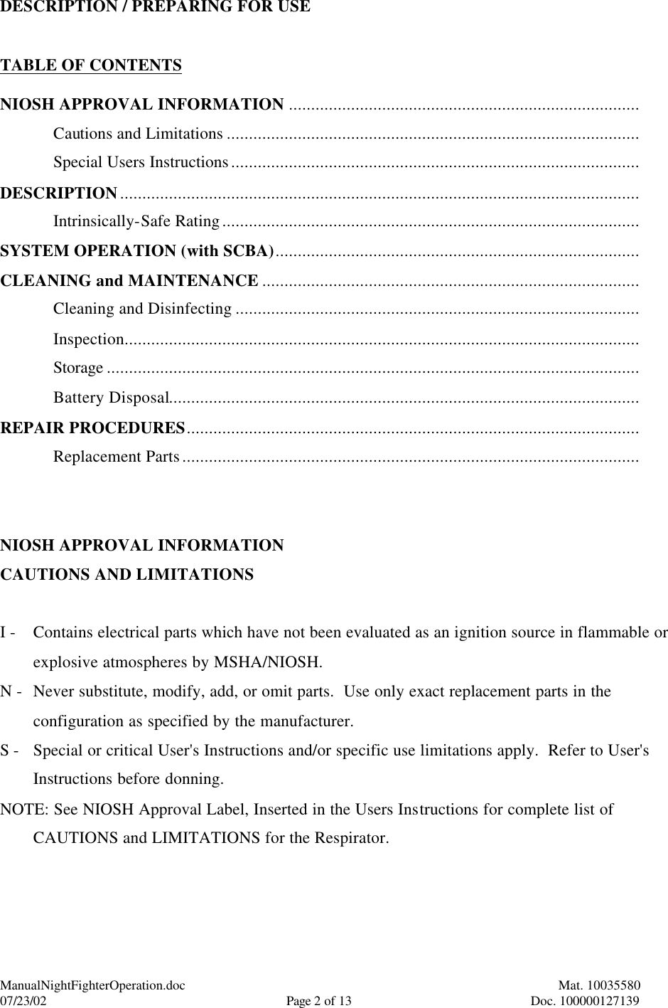 ManualNightFighterOperation.doc    Mat. 10035580   07/23/02  Page 2 of 13  Doc. 100000127139 DESCRIPTION / PREPARING FOR USE   TABLE OF CONTENTS  NIOSH APPROVAL INFORMATION ............................................................................... Cautions and Limitations ............................................................................................. Special Users Instructions............................................................................................ DESCRIPTION..................................................................................................................... Intrinsically-Safe Rating.............................................................................................. SYSTEM OPERATION (with SCBA).................................................................................. CLEANING and MAINTENANCE ..................................................................................... Cleaning and Disinfecting ........................................................................................... Inspection.................................................................................................................... Storage ........................................................................................................................ Battery Disposal.......................................................................................................... REPAIR PROCEDURES...................................................................................................... Replacement Parts.......................................................................................................   NIOSH APPROVAL INFORMATION  CAUTIONS AND LIMITATIONS  I -   Contains electrical parts which have not been evaluated as an ignition source in flammable or explosive atmospheres by MSHA/NIOSH. N - Never substitute, modify, add, or omit parts.  Use only exact replacement parts in the configuration as specified by the manufacturer. S - Special or critical User&apos;s Instructions and/or specific use limitations apply.  Refer to User&apos;s Instructions before donning. NOTE: See NIOSH Approval Label, Inserted in the Users Instructions for complete list of CAUTIONS and LIMITATIONS for the Respirator.  