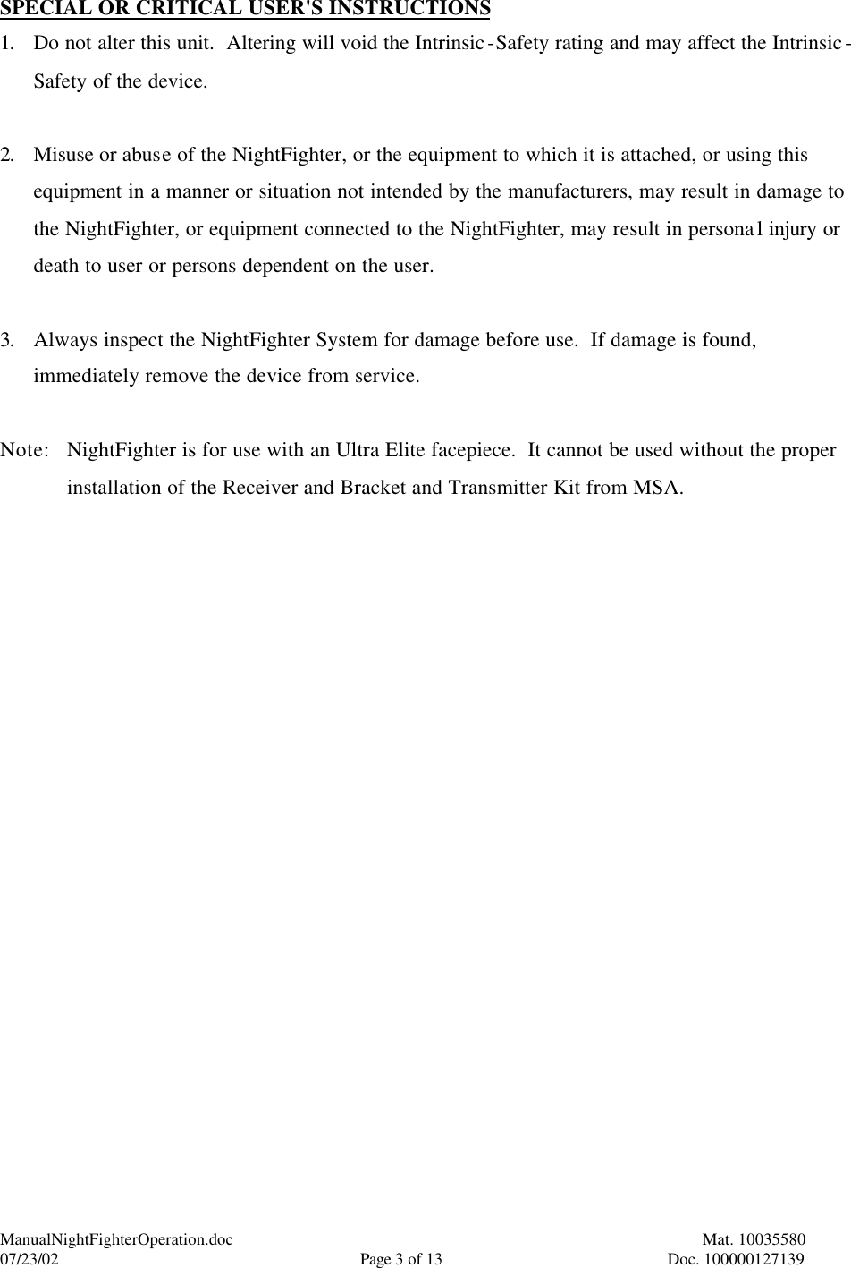 ManualNightFighterOperation.doc    Mat. 10035580   07/23/02  Page 3 of 13  Doc. 100000127139 SPECIAL OR CRITICAL USER&apos;S INSTRUCTIONS 1. Do not alter this unit.  Altering will void the Intrinsic-Safety rating and may affect the Intrinsic-Safety of the device.  2. Misuse or abuse of the NightFighter, or the equipment to which it is attached, or using this equipment in a manner or situation not intended by the manufacturers, may result in damage to the NightFighter, or equipment connected to the NightFighter, may result in personal injury or death to user or persons dependent on the user.  3. Always inspect the NightFighter System for damage before use.  If damage is found, immediately remove the device from service.  Note: NightFighter is for use with an Ultra Elite facepiece.  It cannot be used without the proper installation of the Receiver and Bracket and Transmitter Kit from MSA.   