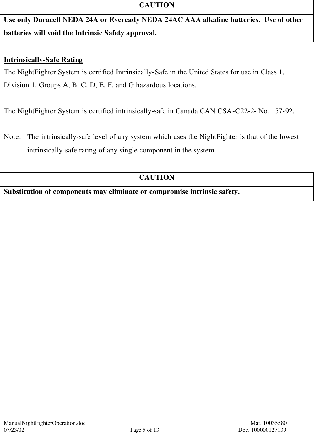 ManualNightFighterOperation.doc    Mat. 10035580   07/23/02  Page 5 of 13  Doc. 100000127139  CAUTION Use only Duracell NEDA 24A or Eveready NEDA 24AC AAA alkaline batteries.  Use of other batteries will void the Intrinsic Safety approval.  Intrinsically-Safe Rating The NightFighter System is certified Intrinsically-Safe in the United States for use in Class 1, Division 1, Groups A, B, C, D, E, F, and G hazardous locations.  The NightFighter System is certified intrinsically-safe in Canada CAN CSA-C22-2- No. 157-92.  Note: The intrinsically-safe level of any system which uses the NightFighter is that of the lowest intrinsically-safe rating of any single component in the system.  CAUTION Substitution of components may eliminate or compromise intrinsic safety. 