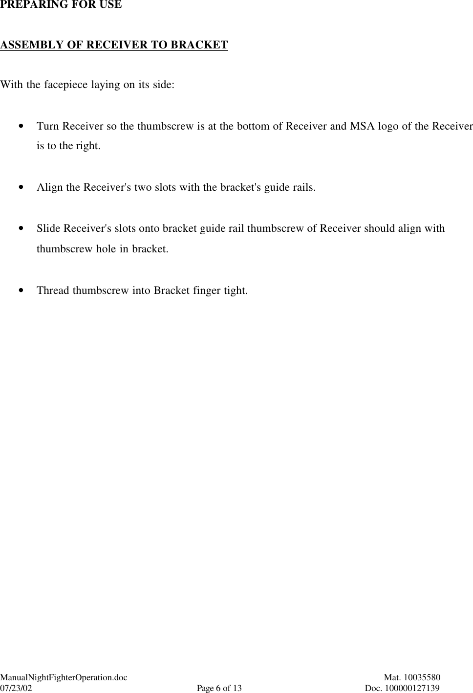 ManualNightFighterOperation.doc    Mat. 10035580   07/23/02  Page 6 of 13  Doc. 100000127139 PREPARING FOR USE  ASSEMBLY OF RECEIVER TO BRACKET  With the facepiece laying on its side:  • Turn Receiver so the thumbscrew is at the bottom of Receiver and MSA logo of the Receiver is to the right.  • Align the Receiver&apos;s two slots with the bracket&apos;s guide rails.  • Slide Receiver&apos;s slots onto bracket guide rail thumbscrew of Receiver should align with thumbscrew hole in bracket.  • Thread thumbscrew into Bracket finger tight.  