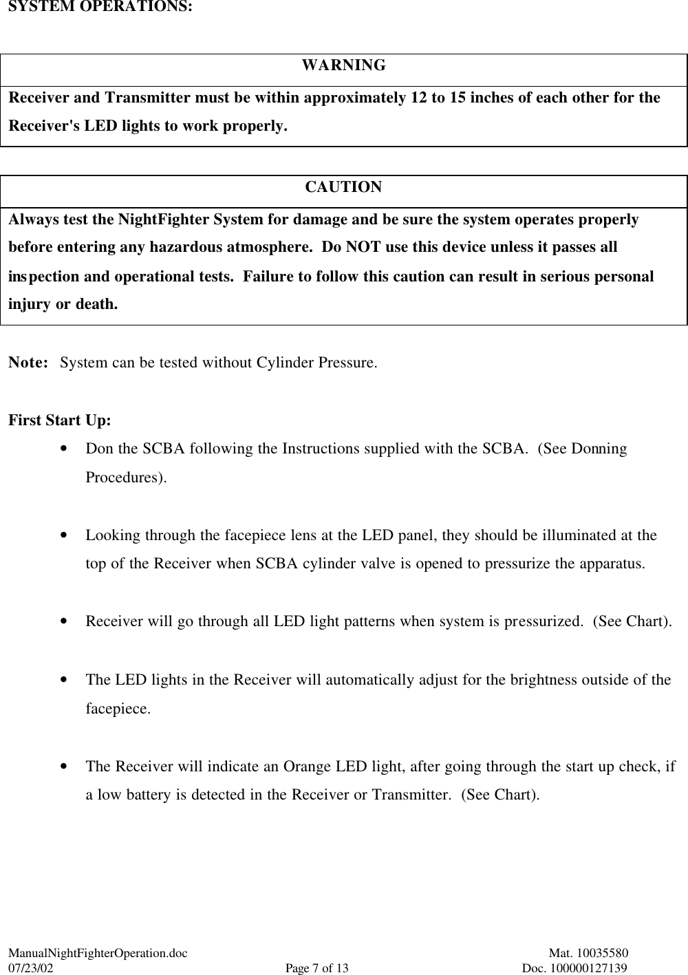 ManualNightFighterOperation.doc    Mat. 10035580   07/23/02  Page 7 of 13  Doc. 100000127139 SYSTEM OPERATIONS:  WARNING Receiver and Transmitter must be within approximately 12 to 15 inches of each other for the Receiver&apos;s LED lights to work properly.  CAUTION Always test the NightFighter System for damage and be sure the system operates properly before entering any hazardous atmosphere.  Do NOT use this device unless it passes all inspection and operational tests.  Failure to follow this caution can result in serious personal injury or death.  Note: System can be tested without Cylinder Pressure.  First Start Up: • Don the SCBA following the Instructions supplied with the SCBA.  (See Donning Procedures).  • Looking through the facepiece lens at the LED panel, they should be illuminated at the top of the Receiver when SCBA cylinder valve is opened to pressurize the apparatus.  • Receiver will go through all LED light patterns when system is pressurized.  (See Chart).  • The LED lights in the Receiver will automatically adjust for the brightness outside of the facepiece.  • The Receiver will indicate an Orange LED light, after going through the start up check, if a low battery is detected in the Receiver or Transmitter.  (See Chart).  