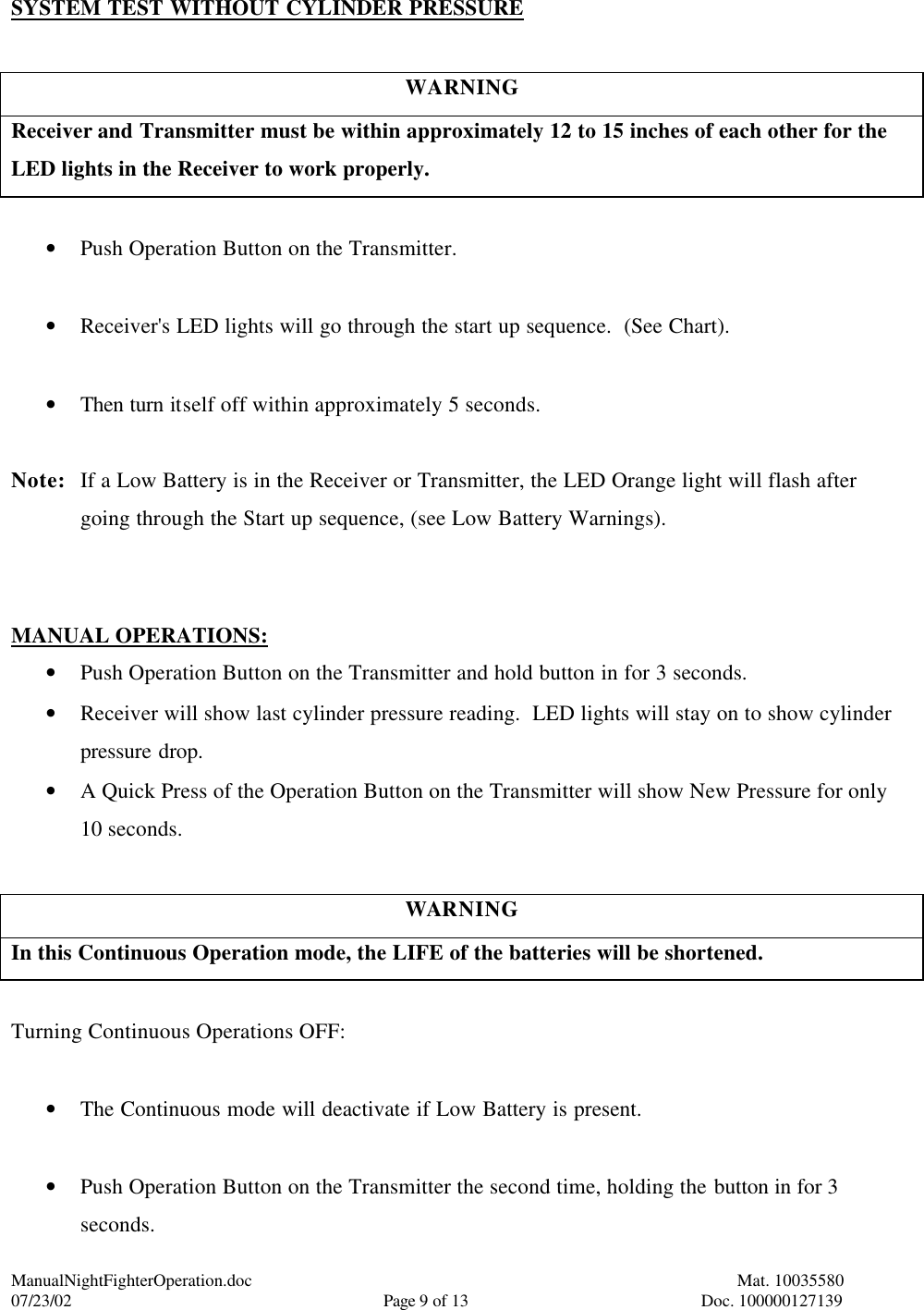 ManualNightFighterOperation.doc    Mat. 10035580   07/23/02  Page 9 of 13  Doc. 100000127139 SYSTEM TEST WITHOUT CYLINDER PRESSURE  WARNING Receiver and Transmitter must be within approximately 12 to 15 inches of each other for the LED lights in the Receiver to work properly.  • Push Operation Button on the Transmitter.  • Receiver&apos;s LED lights will go through the start up sequence.  (See Chart).  • Then turn itself off within approximately 5 seconds.  Note: If a Low Battery is in the Receiver or Transmitter, the LED Orange light will flash after going through the Start up sequence, (see Low Battery Warnings).   MANUAL OPERATIONS: • Push Operation Button on the Transmitter and hold button in for 3 seconds. • Receiver will show last cylinder pressure reading.  LED lights will stay on to show cylinder pressure drop. • A Quick Press of the Operation Button on the Transmitter will show New Pressure for only 10 seconds.  WARNING In this Continuous Operation mode, the LIFE of the batteries will be shortened.  Turning Continuous Operations OFF:  • The Continuous mode will deactivate if Low Battery is present.  • Push Operation Button on the Transmitter the second time, holding the button in for 3 seconds. 