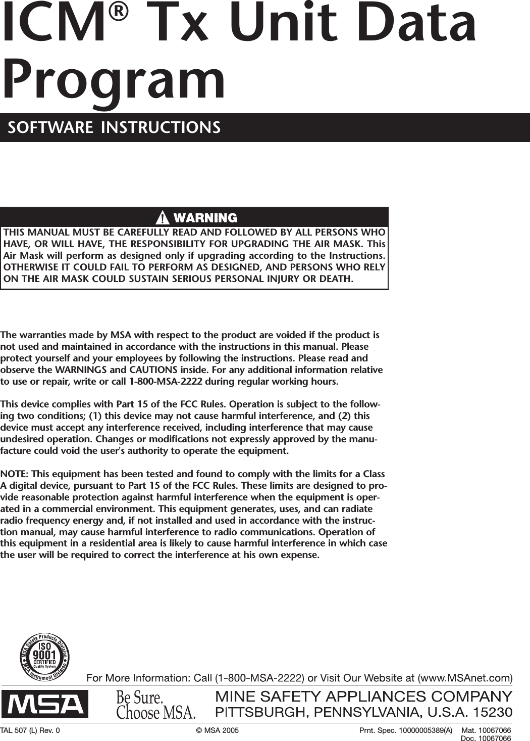 TAL 507 (L) Rev. 0 © MSA 2005 Prnt. Spec. 10000005389(A)    Mat. 10067066Doc. 10067066The warranties made by MSA with respect to the product are voided if the product isnot used and maintained in accordance with the instructions in this manual. Pleaseprotect yourself and your employees by following the instructions. Please read andobserve the WARNINGS and CAUTIONS inside. For any additional information relativeto use or repair, write or call 1-800-MSA-2222 during regular working hours.This device complies with Part15 of the FCC Rules. Operation is subject to the follow-ing two conditions; (1) this device may not cause harmful interference, and (2) thisdevice must accept any interference received, including interference that may causeundesired operation. Changes or modifications not expressly approved by the manu-facture could void the user&apos;s authority to operate the equipment.NOTE: This equipment has been tested and found to comply with the limits for a ClassAdigital device, pursuant to Part 15 of the FCC Rules. These limits are designed to pro-vide reasonable protection against harmful interference when the equipment is oper-ated in a commercial environment. This equipment generates, uses, and can radiateradio frequency energy and, if not installed and used in accordance with the instruc-tion manual, may cause harmful interference to radio communications. Operation ofthis equipment in a residential area is likely to cause harmful interference in which casethe user will be required to correct the interference at his own expense.THIS MANUAL MUST BE CAREFULLY READ AND FOLLOWED BY ALL PERSONS WHOHAVE, OR WILL HAVE, THE RESPONSIBILITY FOR UPGRADING THE AIR MASK. ThisAir Mask will performas designed only if upgrading according to the Instructions.OTHERWISE IT COULD FAIL TO PERFORM AS DESIGNED, AND PERSONS WHO RELYON THE AIR MASK COULD SUSTAIN SERIOUS PERSONAL INJURY OR DEATH.SOFTWARE INSTRUCTIONSICM®Tx Unit DataProgram