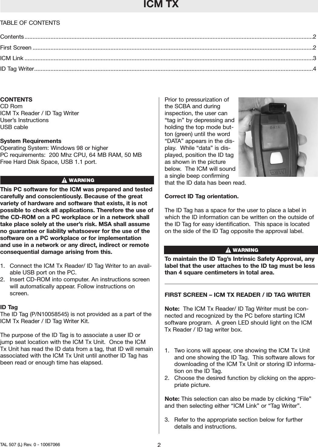 ICM TXCONTENTS CD Rom ICM Tx Reader / ID Tag WriterUser’s Instructions USB cableSystem RequirementsOperating System: Windows 98 or higherPC requirements:  200 Mhz CPU, 64 MB RAM, 50 MBFree HardDisk Space, USB 1.1 port.This PC software for the ICM was prepared and testedcarefully and conscientiously. Because of the greatvariety of hardware and software that exists, it is notpossible to check all applications. Therefore the use ofthe CD-ROM on a PC workplace or in a network shalltake place solely at the user’s risk. MSA shall assumeno guarantee or liability whatsoever for the use of thesoftwareon a PC workplace or for implementationand use in a network or any direct, indirect or remoteconsequential damage arising from this.1.  Connect the ICM Tx Reader/ ID Tag Writer to an avail-able USB porton the PC.2.  Insert CD-ROM into computer. An instructions screenwill automatically appear. Follow instructions onscreen.ID TagThe ID Tag (P/N10058545) is not provided as a part of theICM Tx Reader / ID Tag Writer Kit.  The purpose of the ID Tag is to associate a user ID orjump seat location with the ICM Tx Unit.  Once the ICMTx Unit has read the ID data from a tag, that ID will remainassociated with the ICM Tx Unit until another ID Tag hasbeen read or enough time has elapsed.   Prior to pressurization ofthe SCBA and duringinspection, the user can“tag in” by depressing andholding the top mode but-ton (green) until the word“DATA” appears in the dis-play.  While “data” is dis-played, position the ID tagas shown in the picturebelow.The ICM will soundasingle beep confirmingthat the ID data has been read.  Correct ID Tag orientation.  The ID Tag has a space for the user to place a label inwhich the ID information can be written on the outside ofthe ID Tag for easy identification.  This space is locatedon the side of the ID Tag opposite the approval label.  Tomaintain the ID Tag’sIntrinsic Safety Approval, anylabel that the user attaches to the ID tag must be lessthan 4 squarecentimeters in total area.  FIRST SCREEN – ICM TX READER / ID TAG WRITER Note:  The ICM Tx Reader/ ID Tag Writer must be con-nected and recognized by the PC beforestarting ICMsoftware program.  A green LED should light on the ICMTx Reader / ID tag writer box.  1.  Two icons will appear, one showing the ICM Tx Unitand one showing the ID Tag.  This softwareallows fordownloading of the ICM Tx Unit or storing ID informa-tion on the ID Tag.  2.  Choose the desired function by clicking on the appro-priate picture.Note: This selection can also be made by clicking “File”and then selecting either “ICM Link” or “Tag Writer”.  3.  Refer to the appropriate section below for furtherdetails and instructions.2TAL 507 (L) Rev. 0 - 10067066 TABLE OF CONTENTSContents..................................................................................................................................................................................2First Screen .............................................................................................................................................................................2ICM Link ..................................................................................................................................................................................3ID Tag Writer............................................................................................................................................................................4