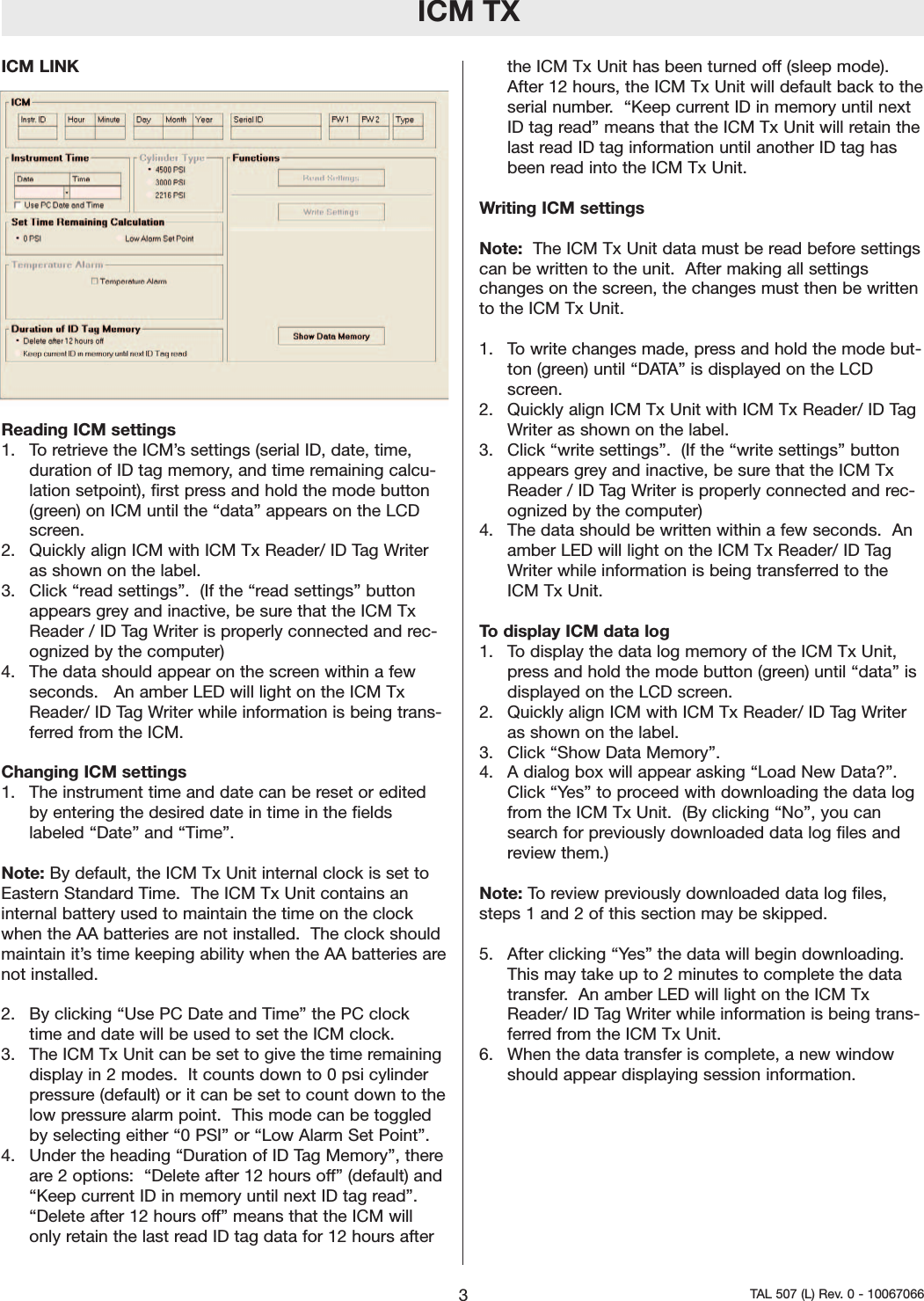 ICM TXICM LINKReading ICM settings  1.  To retrieve the ICM’s settings (serial ID, date, time,duration of ID tag memory, and time remaining calcu-lation setpoint), first press and hold the mode button(green) on ICM until the “data” appears on the LCDscreen.2.  Quickly align ICM with ICM Tx Reader/ ID Tag Writeras shown on the label.  3.  Click “read settings”.  (If the “read settings” buttonappears grey and inactive, be sure that the ICM TxReader / ID Tag Writer is properly connected and rec-ognized by the computer)4.  The data should appear on the screen within a fewseconds.   An amber LED will light on the ICM TxReader/ ID Tag Writer while information is being trans-ferred from the ICM.  Changing ICM settings1.  The instrument time and date can be reset or editedby entering the desired date in time in the fieldslabeled “Date” and “Time”.  Note: By default, the ICM Tx Unit internal clock is set toEastern Standard Time.  The ICM Tx Unit contains aninternal battery used to maintain the time on the clockwhen the AA batteries arenot installed.  The clock shouldmaintain it’s time keeping ability when the AA batteries arenot installed.      2.  By clicking “Use PC Date and Time” the PC clocktime and date will be used to set the ICM clock.  3.  The ICM Tx Unit can be set to give the time remainingdisplay in 2 modes.  It counts down to 0 psi cylinderpressure (default) or it can be set to count down to thelow pressurealarmpoint.  This mode can be toggledby selecting either “0 PSI” or “Low Alarm Set Point”. 4.  Under the heading “Duration of ID Tag Memory”, thereare2options:  “Delete after 12 hours off” (default) and“Keep current ID in memory until next ID tag read”.“Delete after 12 hours off” means that the ICM willonly retain the last read ID tag data for 12 hours afterthe ICM Tx Unit has been turned off (sleep mode).After 12 hours, the ICM Tx Unit will default back to theserial number.  “Keep current ID in memory until nextID tag read” means that the ICM Tx Unit will retain thelast read ID tag information until another ID tag hasbeen read into the ICM Tx Unit.   Writing ICM settingsNote:  The ICM Tx Unit data must be read before settingscan be written to the unit.  After making all settingschanges on the screen, the changes must then be writtento the ICM Tx Unit.  1.  To write changes made, press and hold the mode but-ton (green) until “DATA” is displayed on the LCDscreen.  2.  Quickly align ICM Tx Unit with ICM Tx Reader/ ID TagWriter as shown on the label.  3.  Click “write settings”.  (If the “write settings” buttonappears grey and inactive, be sure that the ICM TxReader / ID Tag Writer is properly connected and rec-ognized by the computer)4.  The data should be written within a few seconds.  Anamber LED will light on the ICM Tx Reader/ ID TagWriter while information is being transferred to theICM Tx Unit.  Todisplay ICM data log1.  To display the data log memory of the ICM Tx Unit,press and hold the mode button (green) until “data” isdisplayed on the LCD screen.  2.  Quickly align ICM with ICM Tx Reader/ ID Tag Writeras shown on the label.  3.  Click “Show Data Memory”.4.  A dialog box will appear asking “Load New Data?”.Click “Yes” to proceed with downloading the data logfrom the ICM Tx Unit.  (By clicking “No”, you cansearch for previously downloaded data log files andreview them.)  Note: To review previously downloaded data log files,steps 1 and 2 of this section may be skipped.5.  After clicking “Yes” the data will begin downloading.This may take up to 2 minutes to complete the datatransfer.An amber LED will light on the ICM TxReader/ ID Tag Writer while information is being trans-ferred from the ICM Tx Unit.  6.  When the data transfer is complete, a new windowshould appear displaying session information.3TAL 507 (L) Rev. 0 - 10067066 