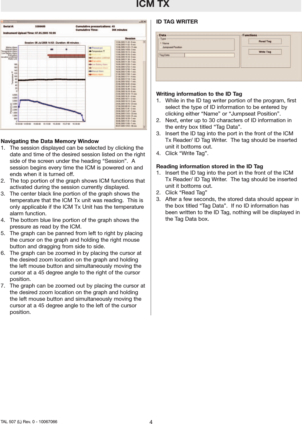 ICM TXNavigating the Data Memory Window1.  The session displayed can be selected by clicking thedate and time of the desired session listed on the rightside of the screen under the heading “Session”.  Asession begins everytime the ICM is powered on andends when it is turned off.  2.  The top portion of the graph shows ICM functions thatactivated during the session currently displayed.  3.  The center black line portion of the graph shows thetemperature that the ICM Tx unit was reading.  This isonly applicable if the ICM Tx Unit has the temperaturealarm function.    4.  The bottom blue line portion of the graph shows thepressure as read by the ICM.  5.  The graph can be panned from left to right by placingthe cursor on the graph and holding the right mousebutton and dragging from side to side.  6.  The graph can be zoomed in by placing the cursor atthe desired zoom location on the graph and holdingthe left mouse button and simultaneously moving thecursor at a 45 degree angle to the right of the cursorposition.  7.  The graph can be zoomed out by placing the cursor atthe desired zoom location on the graph and holdingthe left mouse button and simultaneously moving thecursor at a 45 degree angle to the left of the cursorposition. ID TAG WRITERWriting information to the ID Tag1.  While in the ID tag writer portion of the program, firstselect the type of ID information to be entered byclicking either “Name” or “Jumpseat Position”.  2.  Next, enter up to 30 characters of ID information inthe entry box titled “Tag Data”.3.  Insert the ID tag into the port in the front of the ICMTx Reader/ ID Tag Writer.  The tag should be insertedunit it bottoms out.  4.  Click “Write Tag”.Reading information stored in the ID Tag1.  Insert the ID tag into the port in the front of the ICMTx Reader/ ID Tag Writer.  The tag should be insertedunit it bottoms out.  2.  Click “Read Tag”3.  After a few seconds, the stored data should appear inthe box titled “Tag Data”.  If no ID information hasbeen written to the ID Tag, nothing will be displayed inthe Tag Data box.  4TAL 507 (L) Rev. 0 - 10067066 