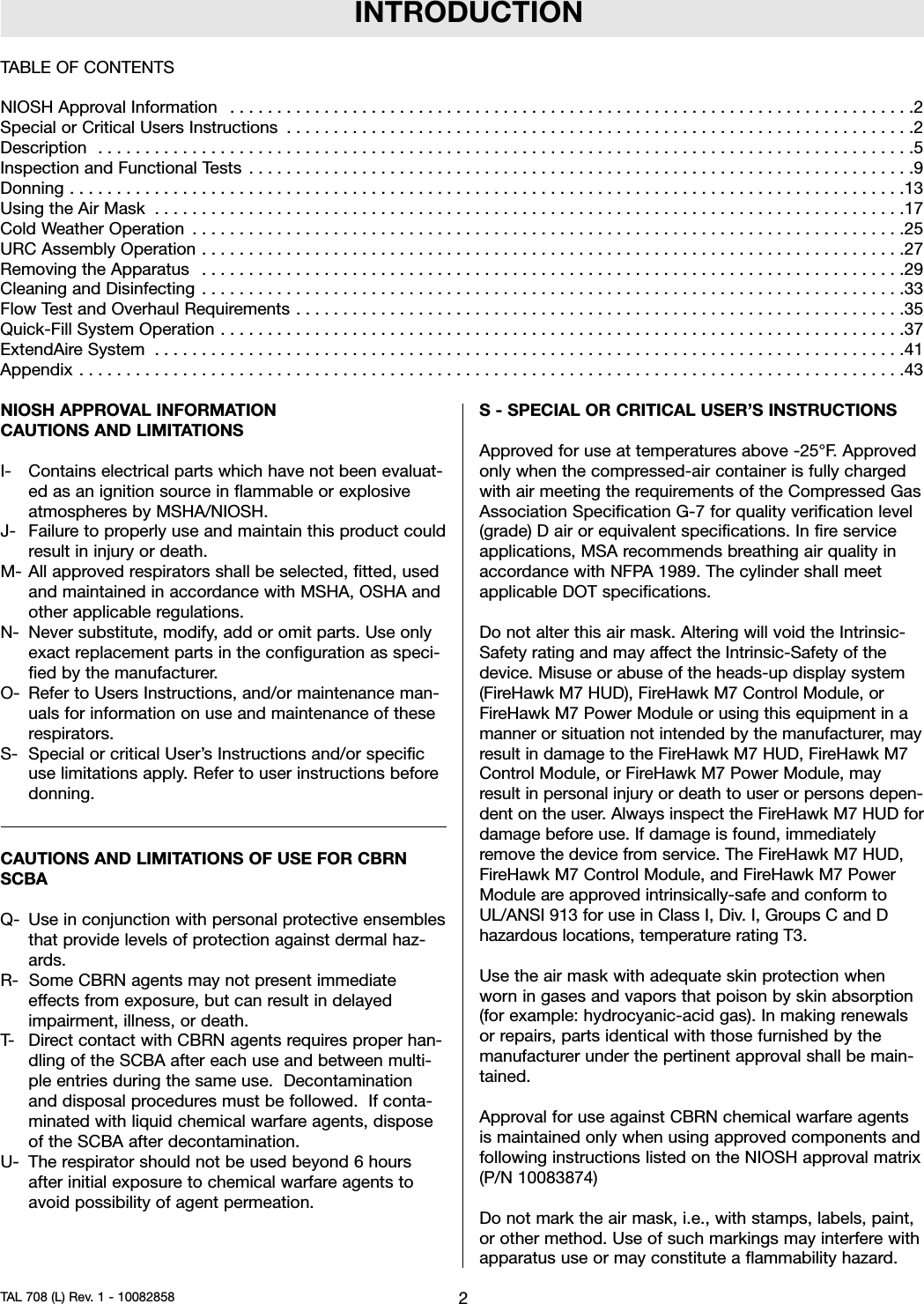 INTRODUCTIONNIOSH APPROVAL INFORMATIONCAUTIONS AND LIMITATIONSI- Contains electrical parts which have not been evaluat-ed as an ignition source in flammable or explosiveatmospheres by MSHA/NIOSH.J- Failure to properly use and maintain this product couldresult in injury or death.M- All approved respirators shall be selected, fitted, usedand maintained in accordance with MSHA, OSHA andother applicable regulations.N- Never substitute, modify, add or omit parts. Use onlyexact replacement parts in the configuration as speci-fied by the manufacturer.O- Refer to Users Instructions, and/or maintenance man-uals for information on use and maintenance of theserespirators.S- Special or critical User’s Instructions and/or specificuse limitations apply. Refer to user instructions beforedonning.CAUTIONS AND LIMITATIONS OF USE FOR CBRNSCBAQ- Use in conjunction with personal protective ensemblesthat provide levels of protection against dermal haz-ards.R- Some CBRN agents may not present immediateeffects from exposure, but can result in delayedimpairment, illness, or death.T- Direct contact with CBRN agents requires proper han-dling of the SCBA after each use and between multi-ple entries during the same use. Decontaminationand disposal procedures must be followed. If conta-minated with liquid chemical warfare agents, disposeof the SCBA after decontamination.U- The respirator should not be used beyond 6 hoursafter initial exposure to chemical warfare agents toavoid possibility of agent permeation.S - SPECIAL OR CRITICAL USER’S INSTRUCTIONSApproved for use at temperatures above -25°F. Approvedonly when the compressed-air container is fully chargedwith air meeting the requirements of the Compressed GasAssociation Specification G-7 for quality verification level(grade) D air or equivalent specifications. In fire serviceapplications, MSA recommends breathing air quality inaccordance with NFPA 1989. The cylinder shall meetapplicable DOT specifications.Do not alter this air mask. Altering will void the Intrinsic-Safety rating and may affect the Intrinsic-Safety of thedevice. Misuse or abuse of the heads-up display system(FireHawk M7 HUD), FireHawk M7 Control Module, orFireHawk M7 Power Module or using this equipment in amanner or situation not intended by the manufacturer, mayresult in damage to the FireHawk M7 HUD, FireHawk M7Control Module, or FireHawk M7 Power Module, mayresult in personal injury or death to user or persons depen-dent on the user. Always inspect the FireHawk M7 HUD fordamage before use. If damage is found, immediatelyremove the device from service. The FireHawk M7 HUD,FireHawk M7 Control Module, and FireHawk M7 PowerModule are approved intrinsically-safe and conform toUL/ANSI 913 for use in Class I, Div. I, Groups C and Dhazardous locations, temperature rating T3.Use the air mask with adequate skin protection whenworn in gases and vapors that poison by skin absorption(for example: hydrocyanic-acid gas). In making renewalsor repairs, parts identical with those furnished by themanufacturer under the pertinent approval shall be main-tained.Approval for use against CBRN chemical warfare agentsis maintained only when using approved components andfollowing instructions listed on the NIOSH approval matrix(P/N 10083874)Do not mark the air mask, i.e., with stamps, labels, paint,or other method. Use of such markings may interfere withapparatus use or may constitute a flammability hazard.2TAL 708 (L) Rev. 1 - 10082858TABLE OF CONTENTSNIOSHApprovalInformation .........................................................................2SpecialorCriticalUsersInstructions ...................................................................2Description .......................................................................................5InspectionandFunctionalTests .......................................................................9Donning.........................................................................................13UsingtheAirMask ................................................................................17ColdWeatherOperation ............................................................................25URCAssemblyOperation...........................................................................27RemovingtheApparatus ...........................................................................29CleaningandDisinfecting ...........................................................................33FlowTestandOverhaulRequirements.................................................................35Quick-FillSystemOperation.........................................................................37ExtendAireSystem ................................................................................41Appendix........................................................................................43