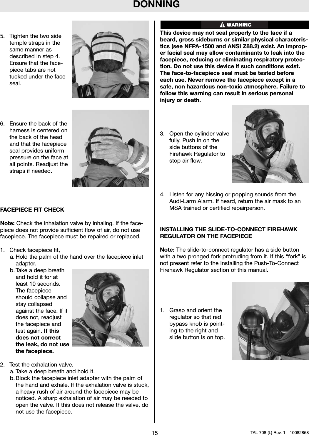 DONNING5. Tighten the two sidetemple straps in thesame manner asdescribed in step 4.Ensure that the face-piece tabs are nottucked under the faceseal.6. Ensure the back of theharness is centered onthe back of the headand that the facepieceseal provides uniformpressure on the face atall points. Readjust thestraps if needed.FACEPIECE FIT CHECKNote: Check the inhalation valve by inhaling. If the face-piece does not provide sufficient flow of air, do not usefacepiece. The facepiece must be repaired or replaced.1. Check facepiece fit,a. Hold the palm of the hand over the facepiece inletadapter.b. Take a deep breathand hold it for atleast 10 seconds.The facepieceshould collapse andstay collapsedagainst the face. If itdoes not, readjustthe facepiece andtest again. If thisdoes not correctthe leak, do not usethe facepiece.2. Test the exhalation valve.a. Take a deep breath and hold it.b. Block the facepiece inlet adapter with the palm ofthe hand and exhale. If the exhalation valve is stuck,a heavy rush of air around the facepiece may benoticed. A sharp exhalation of air may be needed toopen the valve. If this does not release the valve, donot use the facepiece.This device may not seal properly to the face if abeard, gross sideburns or similar physical characteris-tics (see NFPA-1500 and ANSI Z88.2) exist. An improp-er facial seal may allow contaminants to leak into thefacepiece, reducing or eliminating respiratory protec-tion. Do not use this device if such conditions exist.The face-to-facepiece seal must be tested beforeeach use. Never remove the facepiece except in asafe, non hazardous non-toxic atmosphere. Failure tofollow this warning can result in serious personalinjury or death.3. Open the cylinder valvefully. Push in on theside buttons of theFirehawk Regulator tostop air flow.4. Listen for any hissing or popping sounds from theAudi-Larm Alarm. If heard, return the air mask to anMSA trained or certified repairperson.INSTALLING THE SLIDE-TO-CONNECT FIREHAWKREGULATOR ON THE FACEPIECENote: The slide-to-connect regulator has a side buttonwith a two pronged fork protruding from it. If this “fork” isnot present refer to the Installing the Push-To-ConnectFirehawk Regulator section of this manual.1. Grasp and orient theregulator so that redbypass knob is point-ing to the right andslide button is on top.15 TAL 708 (L) Rev. 1 - 10082858