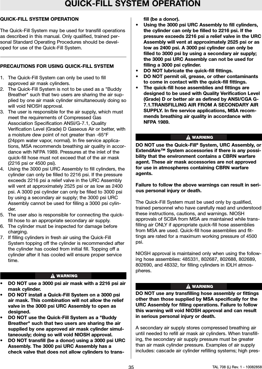 QUICK-FILL SYSTEM OPERATIONQUICK-FILL SYSTEM OPERATIONThe Quick-Fill System may be used for transfill operationsas described in this manual. Only qualified, trained per-sonal Standard Operating Procedures should be devel-oped for use of the Quick-Fill System.PRECAUTIONS FOR USING QUICK-FILL SYSTEM1. The Quick-Fill System can only be used to fillapproved air mask cylinders.2. The Quick-Fill System is not to be used as a &quot;BuddyBreather&quot; such that two users are sharing the air sup-plied by one air mask cylinder simultaneously doing sowill void NIOSH approval.3. The user is responsible for the air supply, which mustmeet the requirements of Compressed GasAssociation Specification ANSI/G-7.1, QualityVerification Level (Grade) D Gaseous Air or better, witha moisture dew point of not greater than -65°F(24ppm water vapor, normal). In fire service applica-tions, MSA recommends breathing air quality in accor-dance with NFPA 1989. Pressures at the inlet of thequick-fill hose must not exceed that of the air mask(2216 psi or 4500 psi).4. Using the 3000 psi URC Assembly to fill cylinders, thecylinder can only be filled to 2216 psi. If the pressureexceeds 2216 psi a relief valve in the URC Assemblywill vent at approximately 2525 psi or as low as 2400psi. A 3000 psi cylinder can only be filled to 3000 psiby using a secondary air supply; the 3000 psi URCAssembly cannot be used for filling a 3000 psi cylin-der.5. The user also is responsible for connecting the quick-fill hose to an appropriate secondary air supply.6. The cylinder must be inspected for damage beforecharging.7. If filling cylinders in fresh air using the Quick-FillSystem topping off the cylinder is recommended afterthe cylinder has cooled from initial fill. Topping off acylinder after it has cooled will ensure proper servicetime.• DO NOT use a 3000 psi air mask with a 2216 psi airmask cylinder.• DO NOT install a Quick-Fill System on a 3000 psiair mask. This combination will not allow the reliefvalve in the 3000 psi URC Assembly to open asdesigned.• DO NOT use the Quick-Fill System as a &quot;BuddyBreather&quot; such that two users are sharing the airsupplied by one approved air mask cylinder simul-taneously; doing so will void NIOSH approval.• DO NOT transfill (be a donor) using a 3000 psi URCAssembly. The 3000 psi URC Assembly has acheck valve that does not allow cylinders to trans-fill (be a donor).•Using the 3000 psi URC Assembly to fill cylinders,the cylinder can only be filled to 2216 psi. If thepressure exceeds 2216 psi a relief valve in the URCAssembly will vent at approximately 2525 psi or aslow as 2400 psi. A 3000 psi cylinder can only befilled to 3000 psi by using a secondary air supply;the 3000 psi URC Assembly can not be used forfilling a 3000 psi cylinder.• DO NOT lubricate the quick-fill fittings.• DO NOT permit oil, grease, or other contaminantsto come in contact with the quick-fill fittings.• The quick-fill hose assemblies and fittings aredesigned to be used with Quality Verification Level(Grade) D or better air as defined by ANSI/CGA G-7.1.TRANSFILLING AIR FROM A SECONDARY AIRSUPPLY. In fire service applications, MSA recom-mends breathing air quality in accordance withNFPA 1989.DO NOT use the Quick-Fill®System, URC Assembly, orExtendAire™ System accessories if there is any possi-bility that the environment contains a CBRN warfareagent. These air mask accessories are not approvedfor use in atmospheres containing CBRN warfareagents.Failure to follow the above warnings can result in seri-ous personal injury or death.The Quick-Fill System must be used only by qualified,trained personnel who have carefully read and understoodthese instructions, cautions, and warnings. NIOSHapprovals of SCBA from MSA are maintained while trans-filling air ONLY if appropriate quick-fill hose assembliesfrom MSA are used. Quick-fill hose assemblies and fit-tings are rated for a maximum working pressure of 4500psi.NIOSH approval is maintained only when using the follow-ing hose assemblies: 485331, 802687, 802688, 802689,802690, and 48332, for filling cylinders in IDLH atmos-pheres.DO NOT use any transfilling hose assembly or fittingsother than those supplied by MSA specifically for theURC Assembly for filling operations. Failure to followthis warning will void NIOSH approval and can resultin serious personal injury or death.A secondary air supply stores compressed breathing airuntil needed to refill air mask air cylinders. When transfill-ing, the secondary air supply pressure must be greaterthan air mask cylinder pressure. Examples of air supplyincludes: cascade air cylinder refilling systems; high pres-35 TAL 708 (L) Rev. 1 - 10082858