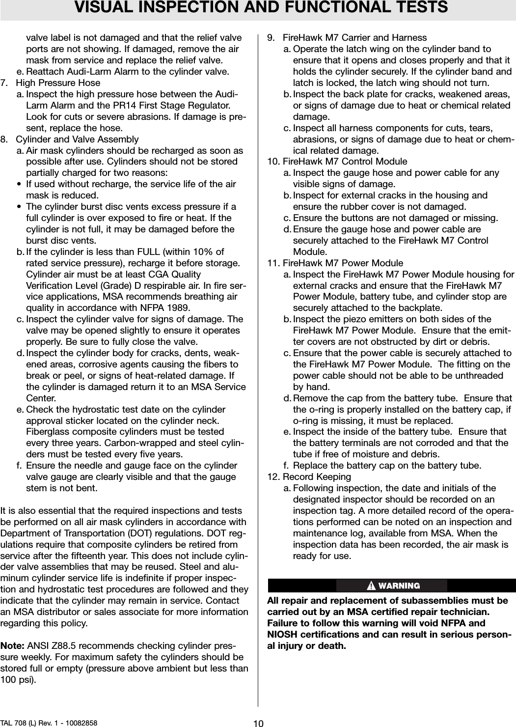 VISUAL INSPECTION AND FUNCTIONAL TESTSvalve label is not damaged and that the relief valveports are not showing. If damaged, remove the airmask from service and replace the relief valve.e. Reattach Audi-Larm Alarm to the cylinder valve.7. High Pressure Hosea. Inspect the high pressure hose between the Audi-Larm Alarm and the PR14 First Stage Regulator.Look for cuts or severe abrasions. If damage is pre-sent, replace the hose.8. Cylinder and Valve Assemblya. Air mask cylinders should be recharged as soon aspossible after use. Cylinders should not be storedpartially charged for two reasons:• If used without recharge, the service life of the airmask is reduced.• The cylinder burst disc vents excess pressure if afull cylinder is over exposed to fire or heat. If thecylinder is not full, it may be damaged before theburst disc vents.b. If the cylinder is less than FULL (within 10% ofrated service pressure), recharge it before storage.Cylinder air must be at least CGA QualityVerification Level (Grade) D respirable air. In fire ser-vice applications, MSA recommends breathing airquality in accordance with NFPA 1989.c. Inspect the cylinder valve for signs of damage. Thevalve may be opened slightly to ensure it operatesproperly. Be sure to fully close the valve.d. Inspect the cylinder body for cracks, dents, weak-ened areas, corrosive agents causing the fibers tobreak or peel, or signs of heat-related damage. Ifthe cylinder is damaged return it to an MSA ServiceCenter.e. Check the hydrostatic test date on the cylinderapproval sticker located on the cylinder neck.Fiberglass composite cylinders must be testedevery three years. Carbon-wrapped and steel cylin-ders must be tested every five years.f. Ensure the needle and gauge face on the cylindervalve gauge are clearly visible and that the gaugestem is not bent.It is also essential that the required inspections and testsbe performed on all air mask cylinders in accordance withDepartment of Transportation (DOT) regulations. DOT reg-ulations require that composite cylinders be retired fromservice after the fifteenth year. This does not include cylin-der valve assemblies that may be reused. Steel and alu-minum cylinder service life is indefinite if proper inspec-tion and hydrostatic test procedures are followed and theyindicate that the cylinder may remain in service. Contactan MSA distributor or sales associate for more informationregarding this policy.Note: ANSI Z88.5 recommends checking cylinder pres-sure weekly. For maximum safety the cylinders should bestored full or empty (pressure above ambient but less than100 psi).9. FireHawk M7 Carrier and Harnessa. Operate the latch wing on the cylinder band toensure that it opens and closes properly and that itholds the cylinder securely. If the cylinder band andlatch is locked, the latch wing should not turn.b. Inspect the back plate for cracks, weakened areas,or signs of damage due to heat or chemical relateddamage.c. Inspect all harness components for cuts, tears,abrasions, or signs of damage due to heat or chem-ical related damage.10. FireHawk M7 Control Modulea. Inspect the gauge hose and power cable for anyvisible signs of damage.b. Inspect for external cracks in the housing andensure the rubber cover is not damaged.c. Ensure the buttons are not damaged or missing.d. Ensure the gauge hose and power cable aresecurely attached to the FireHawk M7 ControlModule.11. FireHawk M7 Power Modulea. Inspect the FireHawk M7 Power Module housing forexternal cracks and ensure that the FireHawk M7Power Module, battery tube, and cylinder stop aresecurely attached to the backplate.b. Inspect the piezo emitters on both sides of theFireHawk M7 Power Module. Ensure that the emit-ter covers are not obstructed by dirt or debris.c. Ensure that the power cable is securely attached tothe FireHawk M7 Power Module. The fitting on thepower cable should not be able to be unthreadedby hand.d. Remove the cap from the battery tube. Ensure thatthe o-ring is properly installed on the battery cap, ifo-ring is missing, it must be replaced.e. Inspect the inside of the battery tube. Ensure thatthe battery terminals are not corroded and that thetube if free of moisture and debris.f. Replace the battery cap on the battery tube.12. Record Keepinga. Following inspection, the date and initials of thedesignated inspector should be recorded on aninspection tag. A more detailed record of the opera-tions performed can be noted on an inspection andmaintenance log, available from MSA. When theinspection data has been recorded, the air mask isready for use.All repair and replacement of subassemblies must becarried out by an MSA certified repair technician.Failure to follow this warning will void NFPA andNIOSH certifications and can result in serious person-al injury or death.10TAL 708 (L) Rev. 1 - 10082858