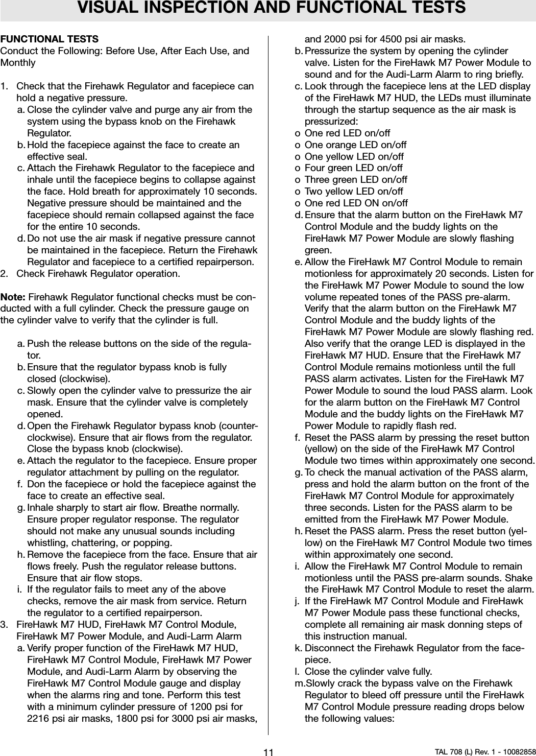VISUAL INSPECTION AND FUNCTIONAL TESTSFUNCTIONAL TESTSConduct the Following: Before Use, After Each Use, andMonthly1. Check that the Firehawk Regulator and facepiece canhold a negative pressure.a. Close the cylinder valve and purge any air from thesystem using the bypass knob on the FirehawkRegulator.b. Hold the facepiece against the face to create aneffective seal.c. Attach the Firehawk Regulator to the facepiece andinhale until the facepiece begins to collapse againstthe face. Hold breath for approximately 10 seconds.Negative pressure should be maintained and thefacepiece should remain collapsed against the facefor the entire 10 seconds.d. Do not use the air mask if negative pressure cannotbe maintained in the facepiece. Return the FirehawkRegulator and facepiece to a certified repairperson.2. Check Firehawk Regulator operation.Note: Firehawk Regulator functional checks must be con-ducted with a full cylinder. Check the pressure gauge onthe cylinder valve to verify that the cylinder is full.a. Push the release buttons on the side of the regula-tor.b. Ensure that the regulator bypass knob is fullyclosed (clockwise).c. Slowly open the cylinder valve to pressurize the airmask. Ensure that the cylinder valve is completelyopened.d. Open the Firehawk Regulator bypass knob (counter-clockwise). Ensure that air flows from the regulator.Close the bypass knob (clockwise).e. Attach the regulator to the facepiece. Ensure properregulator attachment by pulling on the regulator.f. Don the facepiece or hold the facepiece against theface to create an effective seal.g. Inhale sharply to start air flow. Breathe normally.Ensure proper regulator response. The regulatorshould not make any unusual sounds includingwhistling, chattering, or popping.h. Remove the facepiece from the face. Ensure that airflows freely. Push the regulator release buttons.Ensure that air flow stops.i. If the regulator fails to meet any of the abovechecks, remove the air mask from service. Returnthe regulator to a certified repairperson.3. FireHawk M7 HUD, FireHawk M7 Control Module,FireHawk M7 Power Module, and Audi-Larm Alarma. Verify proper function of the FireHawk M7 HUD,FireHawk M7 Control Module, FireHawk M7 PowerModule, and Audi-Larm Alarm by observing theFireHawk M7 Control Module gauge and displaywhen the alarms ring and tone. Perform this testwith a minimum cylinder pressure of 1200 psi for2216 psi air masks, 1800 psi for 3000 psi air masks,and 2000 psi for 4500 psi air masks.b. Pressurize the system by opening the cylindervalve. Listen for the FireHawk M7 Power Module tosound and for the Audi-Larm Alarm to ring briefly.c. Look through the facepiece lens at the LED displayof the FireHawk M7 HUD, the LEDs must illuminatethrough the startup sequence as the air mask ispressurized:oOne red LED on/offo One orange LED on/offo One yellow LED on/offo Four green LED on/offo Three green LED on/offo Two yellow LED on/offo One red LED ON on/offd. Ensure that the alarm button on the FireHawk M7Control Module and the buddy lights on theFireHawk M7 Power Module are slowly flashinggreen.e. Allow the FireHawk M7 Control Module to remainmotionless for approximately 20 seconds. Listen forthe FireHawk M7 Power Module to sound the lowvolume repeated tones of the PASS pre-alarm.Verify that the alarm button on the FireHawk M7Control Module and the buddy lights of theFireHawk M7 Power Module are slowly flashing red.Also verify that the orange LED is displayed in theFireHawk M7 HUD. Ensure that the FireHawk M7Control Module remains motionless until the fullPASS alarm activates. Listen for the FireHawk M7Power Module to sound the loud PASS alarm. Lookfor the alarm button on the FireHawk M7 ControlModule and the buddy lights on the FireHawk M7Power Module to rapidly flash red.f. Reset the PASS alarm by pressing the reset button(yellow) on the side of the FireHawk M7 ControlModule two times within approximately one second.g. To check the manual activation of the PASS alarm,press and hold the alarm button on the front of theFireHawk M7 Control Module for approximatelythree seconds. Listen for the PASS alarm to beemitted from the FireHawk M7 Power Module.h. Reset the PASS alarm. Press the reset button (yel-low) on the FireHawk M7 Control Module two timeswithin approximately one second.i. Allow the FireHawk M7 Control Module to remainmotionless until the PASS pre-alarm sounds. Shakethe FireHawk M7 Control Module to reset the alarm.j. If the FireHawk M7 Control Module and FireHawkM7 Power Module pass these functional checks,complete all remaining air mask donning steps ofthis instruction manual.k. Disconnect the Firehawk Regulator from the face-piece.l. Close the cylinder valve fully.m.Slowly crack the bypass valve on the FirehawkRegulator to bleed off pressure until the FireHawkM7 Control Module pressure reading drops belowthe following values:11 TAL 708 (L) Rev. 1 - 10082858