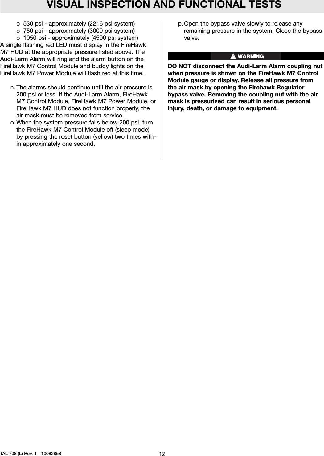 VISUAL INSPECTION AND FUNCTIONAL TESTSo 530 psi - approximately (2216 psi system)o750 psi - approximately (3000 psi system)o 1050 psi - approximately (4500 psi system)Asingle flashing red LED must display in the FireHawkM7 HUD at the appropriate pressure listed above. TheAudi-Larm Alarm will ring and the alarm button on theFireHawk M7 Control Module and buddy lights on theFireHawk M7 Power Module will flash red at this time.n. The alarms should continue until the air pressure is200 psi or less. If the Audi-Larm Alarm, FireHawkM7 Control Module, FireHawk M7 Power Module, orFireHawk M7 HUD does not function properly, theair mask must be removed from service.o. When the system pressure falls below 200 psi, turnthe FireHawk M7 Control Module off (sleep mode)by pressing the reset button (yellow) two times with-in approximately one second.p. Open the bypass valve slowly to release anyremaining pressure in the system. Close the bypassvalve.DO NOT disconnect the Audi-Larm Alarm coupling nutwhen pressure is shown on the FireHawk M7 ControlModule gauge or display. Release all pressure fromthe air mask by opening the Firehawk Regulatorbypass valve. Removing the coupling nut with the airmask is pressurized can result in serious personalinjury, death, or damage to equipment.12TAL 708 (L) Rev. 1 - 10082858