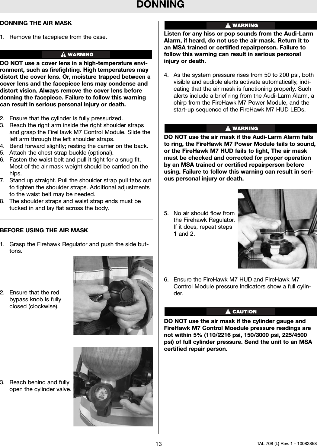 DONNINGDONNING THE AIR MASK1. Remove the facepiece from the case.DO NOT use a cover lens in a high-temperature envi-ronment, such as firefighting. High temperatures maydistort the cover lens. Or, moisture trapped between acover lens and the facepiece lens may condense anddistort vision. Always remove the cover lens beforedonning the facepiece. Failure to follow this warningcan result in serious personal injury or death.2. Ensure that the cylinder is fully pressurized.3. Reach the right arm inside the right shoulder strapsand grasp the FireHawk M7 Control Module. Slide theleft arm through the left shoulder straps.4. Bend forward slightly; resting the carrier on the back.5. Attach the chest strap buckle (optional).6. Fasten the waist belt and pull it tight for a snug fit.Most of the air mask weight should be carried on thehips.7. Stand up straight. Pull the shoulder strap pull tabs outto tighten the shoulder straps. Additional adjustmentsto the waist belt may be needed.8. The shoulder straps and waist strap ends must betucked in and lay flat across the body.BEFORE USING THE AIR MASK1. Grasp the Firehawk Regulator and push the side but-tons.2. Ensure that the redbypass knob is fullyclosed (clockwise).3. Reach behind and fullyopen the cylinder valve.Listen for any hiss or pop sounds from the Audi-LarmAlarm, if heard, do not use the air mask. Return it toan MSA trained or certified repairperson. Failure tofollow this warning can result in serious personalinjury or death.4. As the system pressure rises from 50 to 200 psi, bothvisible and audible alerts activate automatically, indi-cating that the air mask is functioning properly. Suchalerts include a brief ring from the Audi-Larm Alarm, achirp from the FireHawk M7 Power Module, and thestart-up sequence of the FireHawk M7 HUD LEDs.DO NOT use the air mask if the Audi-Larm Alarm failsto ring, the FireHawk M7 Power Module fails to sound,or the FireHawk M7 HUD fails to light, The air maskmust be checked and corrected for proper operationby an MSA trained or certified repairperson beforeusing. Failure to follow this warning can result in seri-ous personal injury or death.5. No air should flow fromthe Firehawk Regulator.If it does, repeat steps1 and 2.6. Ensure the FireHawk M7 HUD and FireHawk M7Control Module pressure indicators show a full cylin-der.DO NOT use the air mask if the cylinder gauge andFireHawk M7 Control Moedule pressure readings arenot within 5% (110/2216 psi, 150/3000 psi, 225/4500psi) of full cylinder pressure. Send the unit to an MSAcertified repair person.13 TAL 708 (L) Rev. 1 - 10082858