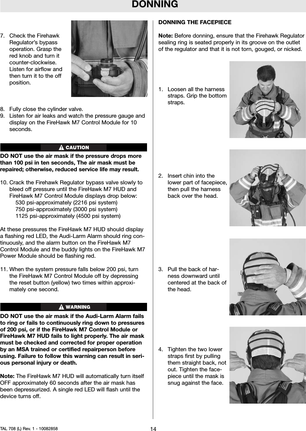 DONNING7. Check the FirehawkRegulator’s bypassoperation. Grasp thered knob and turn itcounter-clockwise.Listen for airflow andthen turn it to the offposition.8. Fully close the cylinder valve.9. Listen for air leaks and watch the pressure gauge anddisplay on the FireHawk M7 Control Module for 10seconds.DO NOT use the air mask if the pressure drops morethan 100 psi in ten seconds, The air mask must berepaired; otherwise, reduced service life may result.10. Crack the Firehawk Regulator bypass valve slowly tobleed off pressure until the FireHawk M7 HUD andFireHawk M7 Control Module displays drop below:530 psi-approximately (2216 psi system)750 psi-approximately (3000 psi system)1125 psi-approximately (4500 psi system)At these pressures the FireHawk M7 HUD should displaya flashing red LED, the Audi-Larm Alarm should ring con-tinuously, and the alarm button on the FireHawk M7Control Module and the buddy lights on the FireHawk M7Power Module should be flashing red.11. When the system pressure falls below 200 psi, turnthe FireHawk M7 Control Module off by depressingthe reset button (yellow) two times within approxi-mately one second.DO NOT use the air mask if the Audi-Larm Alarm failsto ring or fails to continuously ring down to pressuresof 200 psi, or if the FireHawk M7 Control Module orFireHawk M7 HUD fails to light properly. The air maskmust be checked and corrected for proper operationby an MSA trained or certified repairperson beforeusing. Failure to follow this warning can result in seri-ous personal injury or death.Note: The FireHawk M7 HUD will automatically turn itselfOFF approximately 60 seconds after the air mask hasbeen depressurized. A single red LED will flash until thedevice turns off.DONNING THE FACEPIECENote: Before donning, ensure that the Firehawk Regulatorsealing ring is seated properly in its groove on the outletof the regulator and that it is not torn, gouged, or nicked.1. Loosen all the harnessstraps. Grip the bottomstraps.2. Insert chin into thelower part of facepiece,then pull the harnessback over the head.3. Pull the back of har-ness downward untilcentered at the back ofthe head.4. Tighten the two lowerstraps first by pullingthem straight back, notout. Tighten the face-piece until the mask issnug against the face.14TAL 708 (L) Rev. 1 - 10082858