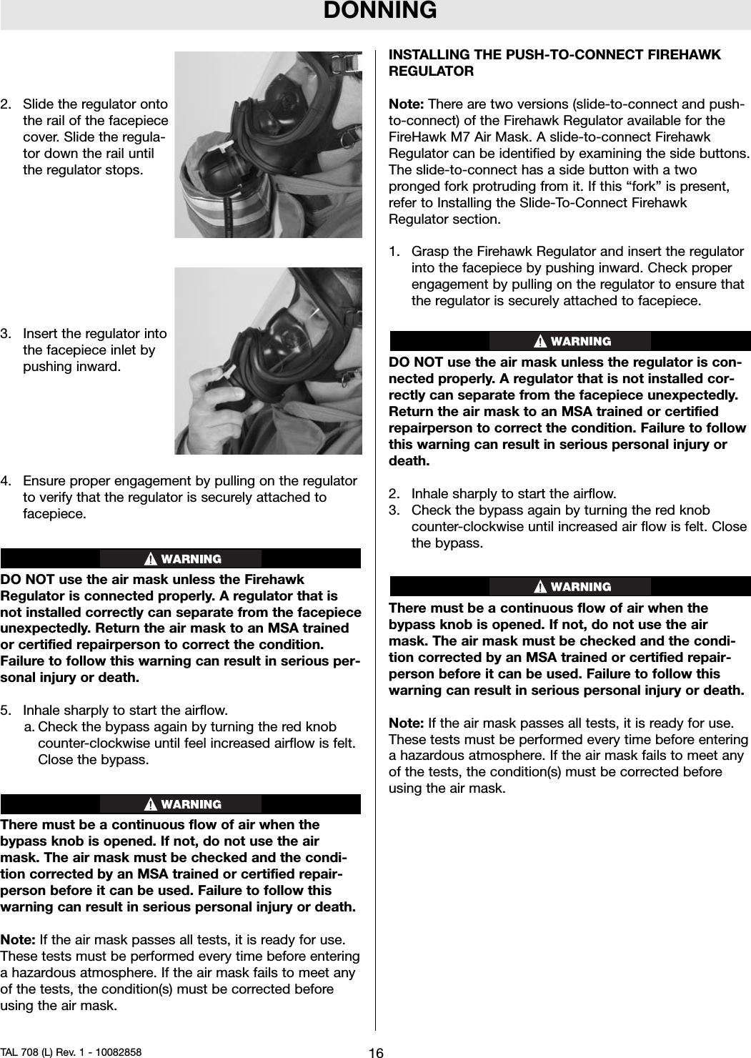 DONNING2. Slide the regulator ontothe rail of the facepiececover. Slide the regula-tor down the rail untilthe regulator stops.3. Insert the regulator intothe facepiece inlet bypushing inward.4. Ensure proper engagement by pulling on the regulatorto verify that the regulator is securely attached tofacepiece.DO NOT use the air mask unless the FirehawkRegulator is connected properly. A regulator that isnot installed correctly can separate from the facepieceunexpectedly. Return the air mask to an MSA trainedor certified repairperson to correct the condition.Failure to follow this warning can result in serious per-sonal injury or death.5. Inhale sharply to start the airflow.a. Check the bypass again by turning the red knobcounter-clockwise until feel increased airflow is felt.Close the bypass.There must be a continuous flow of air when thebypass knob is opened. If not, do not use the airmask. The air mask must be checked and the condi-tion corrected by an MSA trained or certified repair-person before it can be used. Failure to follow thiswarning can result in serious personal injury or death.Note: If the air mask passes all tests, it is ready for use.These tests must be performed every time before enteringa hazardous atmosphere. If the air mask fails to meet anyof the tests, the condition(s) must be corrected beforeusing the air mask.INSTALLING THE PUSH-TO-CONNECT FIREHAWKREGULATORNote: There are two versions (slide-to-connect and push-to-connect) of the Firehawk Regulator available for theFireHawk M7 Air Mask. A slide-to-connect FirehawkRegulator can be identified by examining the side buttons.The slide-to-connect has a side button with a twopronged fork protruding from it. If this “fork” is present,refer to Installing the Slide-To-Connect FirehawkRegulator section.1. Grasp the Firehawk Regulator and insert the regulatorinto the facepiece by pushing inward. Check properengagement by pulling on the regulator to ensure thatthe regulator is securely attached to facepiece.DO NOT use the air mask unless the regulator is con-nected properly. A regulator that is not installed cor-rectly can separate from the facepiece unexpectedly.Return the air mask to an MSA trained or certifiedrepairperson to correct the condition. Failure to followthis warning can result in serious personal injury ordeath.2. Inhale sharply to start the airflow.3. Check the bypass again by turning the red knobcounter-clockwise until increased air flow is felt. Closethe bypass.There must be a continuous flow of air when thebypass knob is opened. If not, do not use the airmask. The air mask must be checked and the condi-tion corrected by an MSA trained or certified repair-person before it can be used. Failure to follow thiswarning can result in serious personal injury or death.Note: If the air mask passes all tests, it is ready for use.These tests must be performed every time before enteringa hazardous atmosphere. If the air mask fails to meet anyof the tests, the condition(s) must be corrected beforeusing the air mask.16TAL 708 (L) Rev. 1 - 10082858