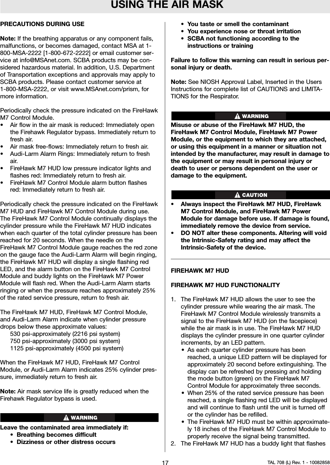 USING THE AIR MASKPRECAUTIONS DURING USENote: If the breathing apparatus or any component fails,malfunctions, or becomes damaged, contact MSA at 1-800-MSA-2222 [1-800-672-2222] or email customer ser-vice at info@MSAnet.com. SCBA products may be con-sidered hazardous material. In addition, U.S. Departmentof Transportation exceptions and approvals may apply toSCBA products. Please contact customer service at1-800-MSA-2222, or visit www.MSAnet.com/prism, formore information.Periodically check the pressure indicated on the FireHawkM7 Control Module.• Air flow in the air mask is reduced: Immediately openthe Firehawk Regulator bypass. Immediately return tofresh air.• Air mask free-flows: Immediately return to fresh air.• Audi-Larm Alarm Rings: Immediately return to freshair.• FireHawk M7 HUD low pressure indicator lights andflashes red: Immediately return to fresh air.• FireHawk M7 Control Module alarm button flashesred: Immediately return to fresh air.Periodically check the pressure indicated on the FireHawkM7 HUD and FireHawk M7 Control Module during use.The FireHawk M7 Control Module continually displays thecylinder pressure while the FireHawk M7 HUD indicateswhen each quarter of the total cylinder pressure has beenreached for 20 seconds. When the needle on theFireHawk M7 Control Module gauge reaches the red zoneon the gauge face the Audi-Larm Alarm will begin ringing,the FireHawk M7 HUD will display a single flashing redLED, and the alarm button on the FireHawk M7 ControlModule and buddy lights on the FireHawk M7 PowerModule will flash red. When the Audi-Larm Alarm startsringing or when the pressure reaches approximately 25%of the rated service pressure, return to fresh air.The FireHawk M7 HUD, FireHawk M7 Control Module,and Audi-Larm Alarm indicate when cylinder pressuredrops below these approximate values:530 psi-approximately (2216 psi system)750 psi-approximately (3000 psi system)1125 psi-approximately (4500 psi system)When the FireHawk M7 HUD, FireHawk M7 ControlModule, or Audi-Larm Alarm indicates 25% cylinder pres-sure, immediately return to fresh air.Note: Air mask service life is greatly reduced when theFirehawk Regulator bypass is used.Leave the contaminated area immediately if:• Breathing becomes difficult• Dizziness or other distress occurs• You taste or smell the contaminant•You experience nose or throat irritation• SCBA not functioning according to theinstructions or trainingFailure to follow this warning can result in serious per-sonal injury or death.Note: See NIOSH Approval Label, Inserted in the UsersInstructions for complete list of CAUTIONS and LIMITA-TIONS for the Respirator.Misuse or abuse of the FireHawk M7 HUD, theFireHawk M7 Control Module, FireHawk M7 PowerModule, or the equipment to which they are attached,or using this equipment in a manner or situation notintended by the manufacturer, may result in damage tothe equipment or may result in personal injury ordeath to user or persons dependent on the user ordamage to the equipment.• Always inspect the FireHawk M7 HUD, FireHawkM7 Control Module, and FireHawk M7 PowerModule for damage before use. If damage is found,immediately remove the device from service.• DO NOT alter these components. Altering will voidthe Intrinsic-Safety rating and may affect theIntrinsic-Safety of the device.FIREHAWK M7 HUDFIREHAWK M7 HUD FUNCTIONALITY1. The FireHawk M7 HUD allows the user to see thecylinder pressure while wearing the air mask. TheFireHawk M7 Control Module wirelessly transmits asignal to the FireHawk M7 HUD (on the facepiece)while the air mask is in use. The FireHawk M7 HUDdisplays the cylinder pressure in one quarter cylinderincrements, by an LED pattern.• As each quarter cylinder pressure has beenreached, a unique LED pattern will be displayed forapproximately 20 second before extinguishing. Thedisplay can be refreshed by pressing and holdingthe mode button (green) on the FireHawk M7Control Module for approximately three seconds.• When 25% of the rated service pressure has beenreached, a single flashing red LED will be displayedand will continue to flash until the unit is turned offor the cylinder has be refilled.• The FireHawk M7 HUD must be within approximate-ly 18 inches of the FireHawk M7 Control Module toproperly receive the signal being transmitted.2. The FireHawk M7 HUD has a buddy light that flashes17 TAL 708 (L) Rev. 1 - 10082858