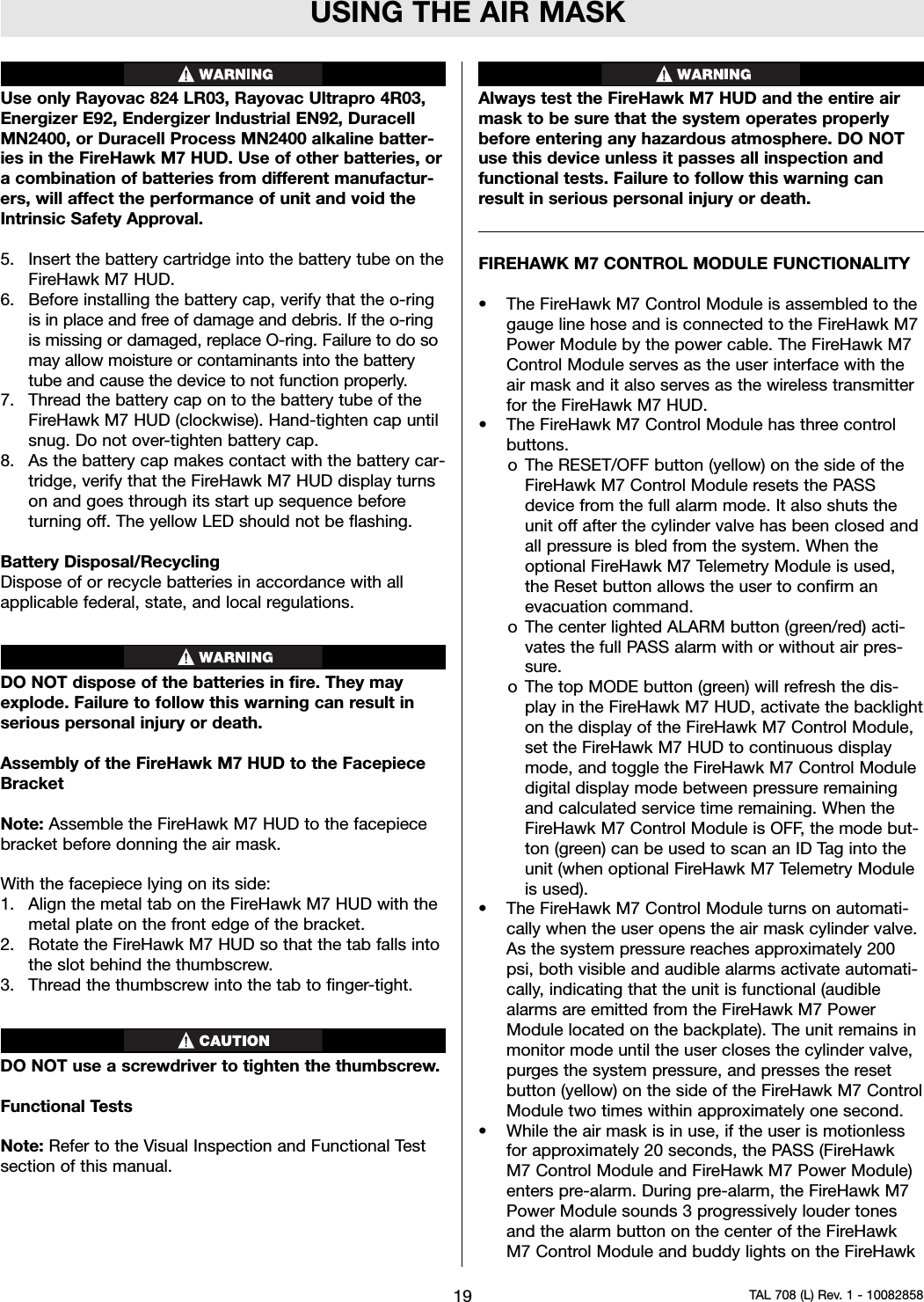 USING THE AIR MASKUse only Rayovac 824 LR03, Rayovac Ultrapro 4R03,Energizer E92, Endergizer Industrial EN92, DuracellMN2400, or Duracell Process MN2400 alkaline batter-ies in the FireHawk M7 HUD. Use of other batteries, oracombination of batteries from different manufactur-ers, will affect the performance of unit and void theIntrinsic Safety Approval.5. Insert the battery cartridge into the battery tube on theFireHawk M7 HUD.6. Before installing the battery cap, verify that the o-ringis in place and free of damage and debris. If the o-ringis missing or damaged, replace O-ring. Failure to do somay allow moisture or contaminants into the batterytube and cause the device to not function properly.7. Thread the battery cap on to the battery tube of theFireHawk M7 HUD (clockwise). Hand-tighten cap untilsnug. Do not over-tighten battery cap.8. As the battery cap makes contact with the battery car-tridge, verify that the FireHawk M7 HUD display turnson and goes through its start up sequence beforeturning off. The yellow LED should not be flashing.Battery Disposal/RecyclingDispose of or recycle batteries in accordance with allapplicable federal, state, and local regulations.DO NOT dispose of the batteries in fire. They mayexplode. Failure to follow this warning can result inserious personal injury or death.Assembly of the FireHawk M7 HUD to the FacepieceBracketNote: Assemble the FireHawk M7 HUD to the facepiecebracket before donning the air mask.With the facepiece lying on its side:1. Align the metal tab on the FireHawk M7 HUD with themetal plate on the front edge of the bracket.2. Rotate the FireHawk M7 HUD so that the tab falls intothe slot behind the thumbscrew.3. Thread the thumbscrew into the tab to finger-tight.DO NOT use a screwdriver to tighten the thumbscrew.Functional TestsNote: Refer to the Visual Inspection and Functional Testsection of this manual.Always test the FireHawk M7 HUD and the entire airmask to be sure that the system operates properlybefore entering any hazardous atmosphere. DO NOTuse this device unless it passes all inspection andfunctional tests. Failure to follow this warning canresult in serious personal injury or death.FIREHAWK M7 CONTROL MODULE FUNCTIONALITY• The FireHawk M7 Control Module is assembled to thegauge line hose and is connected to the FireHawk M7Power Module by the power cable. The FireHawk M7Control Module serves as the user interface with theair mask and it also serves as the wireless transmitterfor the FireHawk M7 HUD.• The FireHawk M7 Control Module has three controlbuttons.o The RESET/OFF button (yellow) on the side of theFireHawk M7 Control Module resets the PASSdevice from the full alarm mode. It also shuts theunit off after the cylinder valve has been closed andall pressure is bled from the system. When theoptional FireHawk M7 Telemetry Module is used,the Reset button allows the user to confirm anevacuation command.o The center lighted ALARM button (green/red) acti-vates the full PASS alarm with or without air pres-sure.o The top MODE button (green) will refresh the dis-play in the FireHawk M7 HUD, activate the backlighton the display of the FireHawk M7 Control Module,set the FireHawk M7 HUD to continuous displaymode, and toggle the FireHawk M7 Control Moduledigital display mode between pressure remainingand calculated service time remaining. When theFireHawk M7 Control Module is OFF, the mode but-ton (green) can be used to scan an ID Tag into theunit (when optional FireHawk M7 Telemetry Moduleis used).• The FireHawk M7 Control Module turns on automati-cally when the user opens the air mask cylinder valve.As the system pressure reaches approximately 200psi, both visible and audible alarms activate automati-cally, indicating that the unit is functional (audiblealarms are emitted from the FireHawk M7 PowerModule located on the backplate). The unit remains inmonitor mode until the user closes the cylinder valve,purges the system pressure, and presses the resetbutton (yellow) on the side of the FireHawk M7 ControlModule two times within approximately one second.• While the air mask is in use, if the user is motionlessfor approximately 20 seconds, the PASS (FireHawkM7 Control Module and FireHawk M7 Power Module)enters pre-alarm. During pre-alarm, the FireHawk M7Power Module sounds 3 progressively louder tonesand the alarm button on the center of the FireHawkM7 Control Module and buddy lights on the FireHawk19 TAL 708 (L) Rev. 1 - 10082858