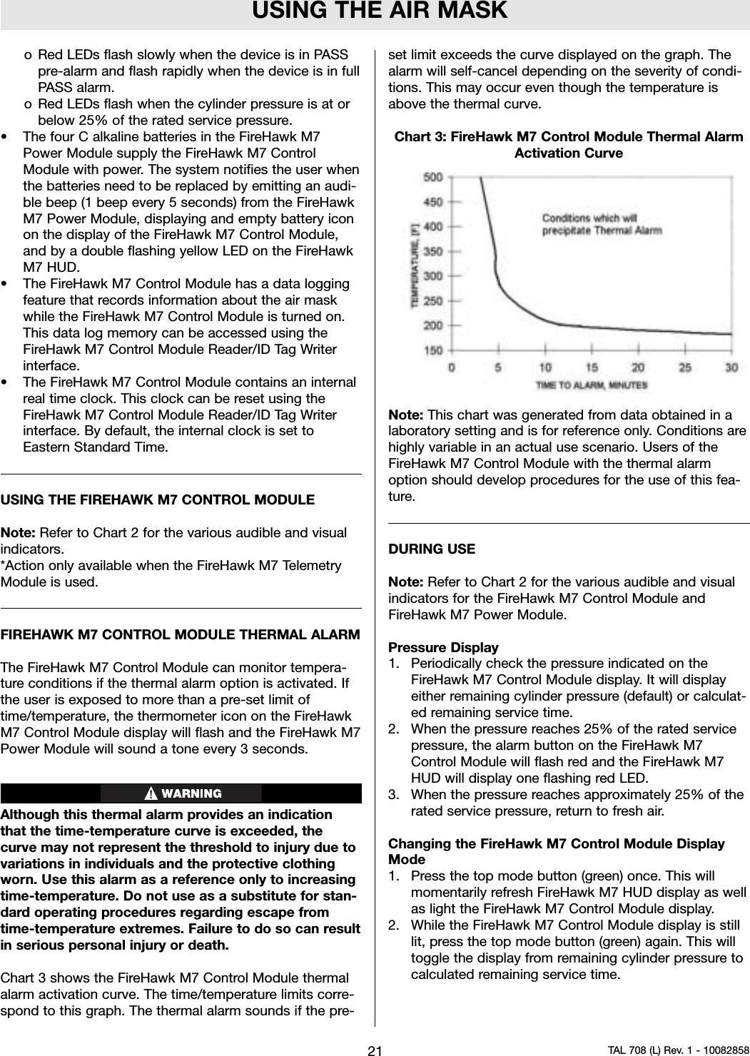 USING THE AIR MASKo Red LEDs flash slowly when the device is in PASSpre-alarm and flash rapidly when the device is in fullPASS alarm.oRed LEDs flash when the cylinder pressure is at orbelow 25% of the rated service pressure.• The four C alkaline batteries in the FireHawk M7Power Module supply the FireHawk M7 ControlModule with power. The system notifies the user whenthe batteries need to be replaced by emitting an audi-ble beep (1 beep every 5 seconds) from the FireHawkM7 Power Module, displaying and empty battery iconon the display of the FireHawk M7 Control Module,and by a double flashing yellow LED on the FireHawkM7 HUD.• The FireHawk M7 Control Module has a data loggingfeature that records information about the air maskwhile the FireHawk M7 Control Module is turned on.This data log memory can be accessed using theFireHawk M7 Control Module Reader/ID Tag Writerinterface.• The FireHawk M7 Control Module contains an internalreal time clock. This clock can be reset using theFireHawk M7 Control Module Reader/ID Tag Writerinterface. By default, the internal clock is set toEastern Standard Time.USING THE FIREHAWK M7 CONTROL MODULENote: Refer to Chart 2 for the various audible and visualindicators.*Action only available when the FireHawk M7 TelemetryModule is used.FIREHAWK M7 CONTROL MODULE THERMAL ALARMThe FireHawk M7 Control Module can monitor tempera-ture conditions if the thermal alarm option is activated. Ifthe user is exposed to more than a pre-set limit oftime/temperature, the thermometer icon on the FireHawkM7 Control Module display will flash and the FireHawk M7Power Module will sound a tone every 3 seconds.Although this thermal alarm provides an indicationthat the time-temperature curve is exceeded, thecurve may not represent the threshold to injury due tovariations in individuals and the protective clothingworn. Use this alarm as a reference only to increasingtime-temperature. Do not use as a substitute for stan-dard operating procedures regarding escape fromtime-temperature extremes. Failure to do so can resultin serious personal injury or death.Chart 3 shows the FireHawk M7 Control Module thermalalarm activation curve. The time/temperature limits corre-spond to this graph. The thermal alarm sounds if the pre-set limit exceeds the curve displayed on the graph. Thealarm will self-cancel depending on the severity of condi-tions. This may occur even though the temperature isabove the thermal curve.Chart 3: FireHawk M7 Control Module Thermal AlarmActivation CurveNote: This chart was generated from data obtained in alaboratory setting and is for reference only. Conditions arehighly variable in an actual use scenario. Users of theFireHawk M7 Control Module with the thermal alarmoption should develop procedures for the use of this fea-ture.DURING USENote: Refer to Chart 2 for the various audible and visualindicators for the FireHawk M7 Control Module andFireHawk M7 Power Module.Pressure Display1. Periodically check the pressure indicated on theFireHawk M7 Control Module display. It will displayeither remaining cylinder pressure (default) or calculat-ed remaining service time.2. When the pressure reaches 25% of the rated servicepressure, the alarm button on the FireHawk M7Control Module will flash red and the FireHawk M7HUD will display one flashing red LED.3. When the pressure reaches approximately 25% of therated service pressure, return to fresh air.Changing the FireHawk M7 Control Module DisplayMode1. Press the top mode button (green) once. This willmomentarily refresh FireHawk M7 HUD display as wellas light the FireHawk M7 Control Module display.2. While the FireHawk M7 Control Module display is stilllit, press the top mode button (green) again. This willtoggle the display from remaining cylinder pressure tocalculated remaining service time.21 TAL 708 (L) Rev. 1 - 10082858