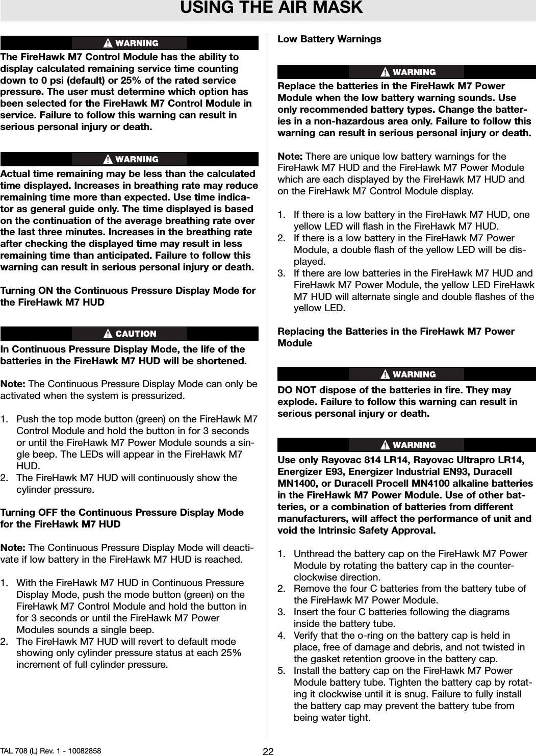 USING THE AIR MASKThe FireHawk M7 Control Module has the ability todisplay calculated remaining service time countingdown to 0 psi (default) or 25% of the rated servicepressure. The user must determine which option hasbeen selected for the FireHawk M7 Control Module inservice. Failure to follow this warning can result inserious personal injury or death.Actual time remaining may be less than the calculatedtime displayed. Increases in breathing rate may reduceremaining time more than expected. Use time indica-tor as general guide only. The time displayed is basedon the continuation of the average breathing rate overthe last three minutes. Increases in the breathing rateafter checking the displayed time may result in lessremaining time than anticipated. Failure to follow thiswarning can result in serious personal injury or death.Turning ON the Continuous Pressure Display Mode forthe FireHawk M7 HUDIn Continuous Pressure Display Mode, the life of thebatteries in the FireHawk M7 HUD will be shortened.Note: The Continuous Pressure Display Mode can only beactivated when the system is pressurized.1. Push the top mode button (green) on the FireHawk M7Control Module and hold the button in for 3 secondsor until the FireHawk M7 Power Module sounds a sin-gle beep. The LEDs will appear in the FireHawk M7HUD.2. The FireHawk M7 HUD will continuously show thecylinder pressure.Turning OFF the Continuous Pressure Display Modefor the FireHawk M7 HUDNote: The Continuous Pressure Display Mode will deacti-vate if low battery in the FireHawk M7 HUD is reached.1. With the FireHawk M7 HUD in Continuous PressureDisplay Mode, push the mode button (green) on theFireHawk M7 Control Module and hold the button infor 3 seconds or until the FireHawk M7 PowerModules sounds a single beep.2. The FireHawk M7 HUD will revert to default modeshowing only cylinder pressure status at each 25%increment of full cylinder pressure.Low Battery WarningsReplace the batteries in the FireHawk M7 PowerModule when the low battery warning sounds. Useonly recommended battery types. Change the batter-ies in a non-hazardous area only. Failure to follow thiswarning can result in serious personal injury or death.Note: There are unique low battery warnings for theFireHawk M7 HUD and the FireHawk M7 Power Modulewhich are each displayed by the FireHawk M7 HUD andon the FireHawk M7 Control Module display.1. If there is a low battery in the FireHawk M7 HUD, oneyellow LED will flash in the FireHawk M7 HUD.2. If there is a low battery in the FireHawk M7 PowerModule, a double flash of the yellow LED will be dis-played.3. If there are low batteries in the FireHawk M7 HUD andFireHawk M7 Power Module, the yellow LED FireHawkM7 HUD will alternate single and double flashes of theyellow LED.Replacing the Batteries in the FireHawk M7 PowerModuleDO NOT dispose of the batteries in fire. They mayexplode. Failure to follow this warning can result inserious personal injury or death.Use only Rayovac 814 LR14, Rayovac Ultrapro LR14,Energizer E93, Energizer Industrial EN93, DuracellMN1400, or Duracell Procell MN4100 alkaline batteriesin the FireHawk M7 Power Module. Use of other bat-teries, or a combination of batteries from differentmanufacturers, will affect the performance of unit andvoid the Intrinsic Safety Approval.1. Unthread the battery cap on the FireHawk M7 PowerModule by rotating the battery cap in the counter-clockwise direction.2. Remove the four C batteries from the battery tube ofthe FireHawk M7 Power Module.3. Insert the four C batteries following the diagramsinside the battery tube.4. Verify that the o-ring on the battery cap is held inplace, free of damage and debris, and not twisted inthe gasket retention groove in the battery cap.5. Install the battery cap on the FireHawk M7 PowerModule battery tube. Tighten the battery cap by rotat-ing it clockwise until it is snug. Failure to fully installthe battery cap may prevent the battery tube frombeing water tight.22TAL 708 (L) Rev. 1 - 10082858