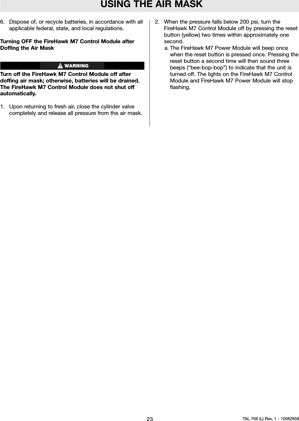 USING THE AIR MASK6. Dispose of, or recycle batteries, in accordance with allapplicable federal, state, and local regulations.Turning OFF the FireHawk M7 Control Module afterDoffing the Air MaskTurn off the FireHawk M7 Control Module off afterdoffing air mask; otherwise, batteries will be drained.The FireHawk M7 Control Module does not shut offautomatically.1. Upon returning to fresh air, close the cylinder valvecompletely and release all pressure from the air mask.2. When the pressure falls below 200 psi, turn theFireHawk M7 Control Module off by pressing the resetbutton (yellow) two times within approximately onesecond.a. The FireHawk M7 Power Module will beep oncewhen the reset button is pressed once. Pressing thereset button a second time will then sound threebeeps (“bee-bop-bop”) to indicate that the unit isturned off. The lights on the FireHawk M7 ControlModule and FireHawk M7 Power Module will stopflashing.23 TAL 708 (L) Rev. 1 - 10082858