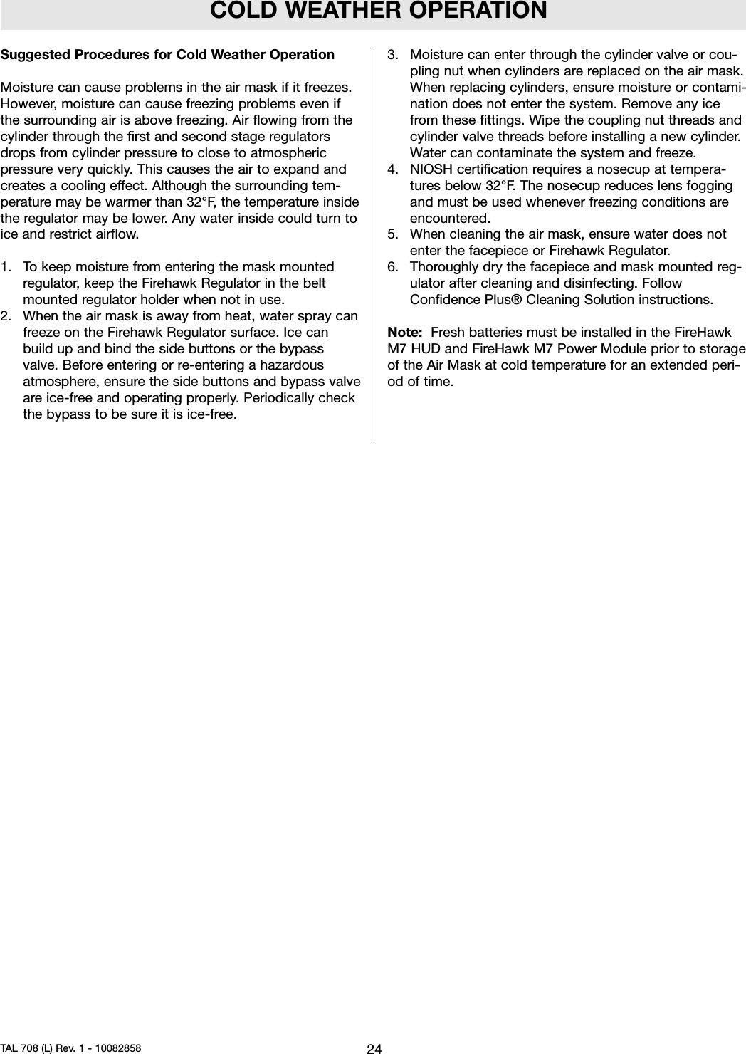 COLD WEATHER OPERATIONSuggested Procedures for Cold Weather OperationMoisture can cause problems in the air mask if it freezes.However, moisture can cause freezing problems even ifthe surrounding air is above freezing. Air flowing from thecylinder through the first and second stage regulatorsdrops from cylinder pressure to close to atmosphericpressure very quickly. This causes the air to expand andcreates a cooling effect. Although the surrounding tem-perature may be warmer than 32°F, the temperature insidethe regulator may be lower. Any water inside could turn toice and restrict airflow.1. To keep moisture from entering the mask mountedregulator, keep the Firehawk Regulator in the beltmounted regulator holder when not in use.2. When the air mask is away from heat, water spray canfreeze on the Firehawk Regulator surface. Ice canbuild up and bind the side buttons or the bypassvalve. Before entering or re-entering a hazardousatmosphere, ensure the side buttons and bypass valveare ice-free and operating properly. Periodically checkthe bypass to be sure it is ice-free.3. Moisture can enter through the cylinder valve or cou-pling nut when cylinders are replaced on the air mask.When replacing cylinders, ensure moisture or contami-nation does not enter the system. Remove any icefrom these fittings. Wipe the coupling nut threads andcylinder valve threads before installing a new cylinder.Water can contaminate the system and freeze.4. NIOSH certification requires a nosecup at tempera-tures below 32°F. The nosecup reduces lens foggingand must be used whenever freezing conditions areencountered.5. When cleaning the air mask, ensure water does notenter the facepiece or Firehawk Regulator.6. Thoroughly dry the facepiece and mask mounted reg-ulator after cleaning and disinfecting. FollowConfidence Plus® Cleaning Solution instructions.Note: Fresh batteries must be installed in the FireHawkM7 HUD and FireHawk M7 Power Module prior to storageof the Air Mask at cold temperature for an extended peri-od of time.24TAL 708 (L) Rev. 1 - 10082858