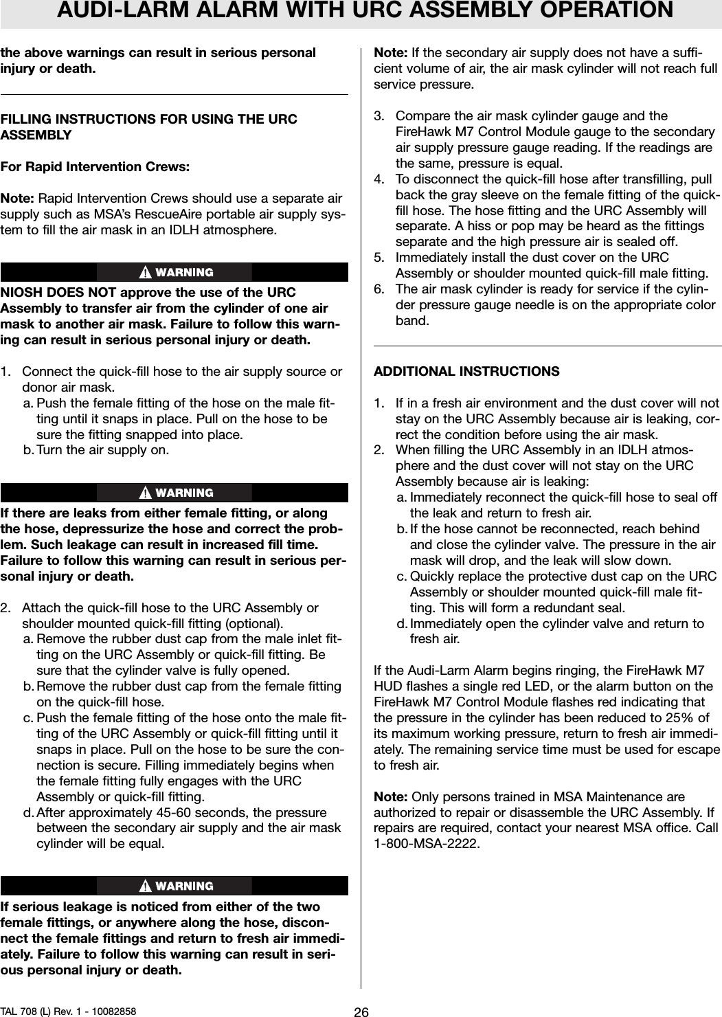 AUDI-LARM ALARM WITH URC ASSEMBLY OPERATIONthe above warnings can result in serious personalinjury or death.FILLING INSTRUCTIONS FOR USING THE URCASSEMBLYFor Rapid Intervention Crews:Note: Rapid Intervention Crews should use a separate airsupply such as MSA’s RescueAire portable air supply sys-tem to fill the air mask in an IDLH atmosphere.NIOSH DOES NOT approve the use of the URCAssembly to transfer air from the cylinder of one airmask to another air mask. Failure to follow this warn-ing can result in serious personal injury or death.1. Connect the quick-fill hose to the air supply source ordonor air mask.a. Push the female fitting of the hose on the male fit-ting until it snaps in place. Pull on the hose to besure the fitting snapped into place.b. Turn the air supply on.If there are leaks from either female fitting, or alongthe hose, depressurize the hose and correct the prob-lem. Such leakage can result in increased fill time.Failure to follow this warning can result in serious per-sonal injury or death.2. Attach the quick-fill hose to the URC Assembly orshoulder mounted quick-fill fitting (optional).a. Remove the rubber dust cap from the male inlet fit-ting on the URC Assembly or quick-fill fitting. Besure that the cylinder valve is fully opened.b. Remove the rubber dust cap from the female fittingon the quick-fill hose.c. Push the female fitting of the hose onto the male fit-ting of the URC Assembly or quick-fill fitting until itsnaps in place. Pull on the hose to be sure the con-nection is secure. Filling immediately begins whenthe female fitting fully engages with the URCAssembly or quick-fill fitting.d. After approximately 45-60 seconds, the pressurebetween the secondary air supply and the air maskcylinder will be equal.If serious leakage is noticed from either of the twofemale fittings, or anywhere along the hose, discon-nect the female fittings and return to fresh air immedi-ately. Failure to follow this warning can result in seri-ous personal injury or death.Note: If the secondary air supply does not have a suffi-cient volume of air, the air mask cylinder will not reach fullservice pressure.3. Compare the air mask cylinder gauge and theFireHawk M7 Control Module gauge to the secondaryair supply pressure gauge reading. If the readings arethe same, pressure is equal.4. To disconnect the quick-fill hose after transfilling, pullback the gray sleeve on the female fitting of the quick-fill hose. The hose fitting and the URC Assembly willseparate. A hiss or pop may be heard as the fittingsseparate and the high pressure air is sealed off.5. Immediately install the dust cover on the URCAssembly or shoulder mounted quick-fill male fitting.6. The air mask cylinder is ready for service if the cylin-der pressure gauge needle is on the appropriate colorband.ADDITIONAL INSTRUCTIONS1. If in a fresh air environment and the dust cover will notstay on the URC Assembly because air is leaking, cor-rect the condition before using the air mask.2. When filling the URC Assembly in an IDLH atmos-phere and the dust cover will not stay on the URCAssembly because air is leaking:a. Immediately reconnect the quick-fill hose to seal offthe leak and return to fresh air.b. If the hose cannot be reconnected, reach behindand close the cylinder valve. The pressure in the airmask will drop, and the leak will slow down.c. Quickly replace the protective dust cap on the URCAssembly or shoulder mounted quick-fill male fit-ting. This will form a redundant seal.d. Immediately open the cylinder valve and return tofresh air.If the Audi-Larm Alarm begins ringing, the FireHawk M7HUD flashes a single red LED, or the alarm button on theFireHawk M7 Control Module flashes red indicating thatthe pressure in the cylinder has been reduced to 25% ofits maximum working pressure, return to fresh air immedi-ately. The remaining service time must be used for escapeto fresh air.Note: Only persons trained in MSA Maintenance areauthorized to repair or disassemble the URC Assembly. Ifrepairs are required, contact your nearest MSA office. Call1-800-MSA-2222.26TAL 708 (L) Rev. 1 - 10082858