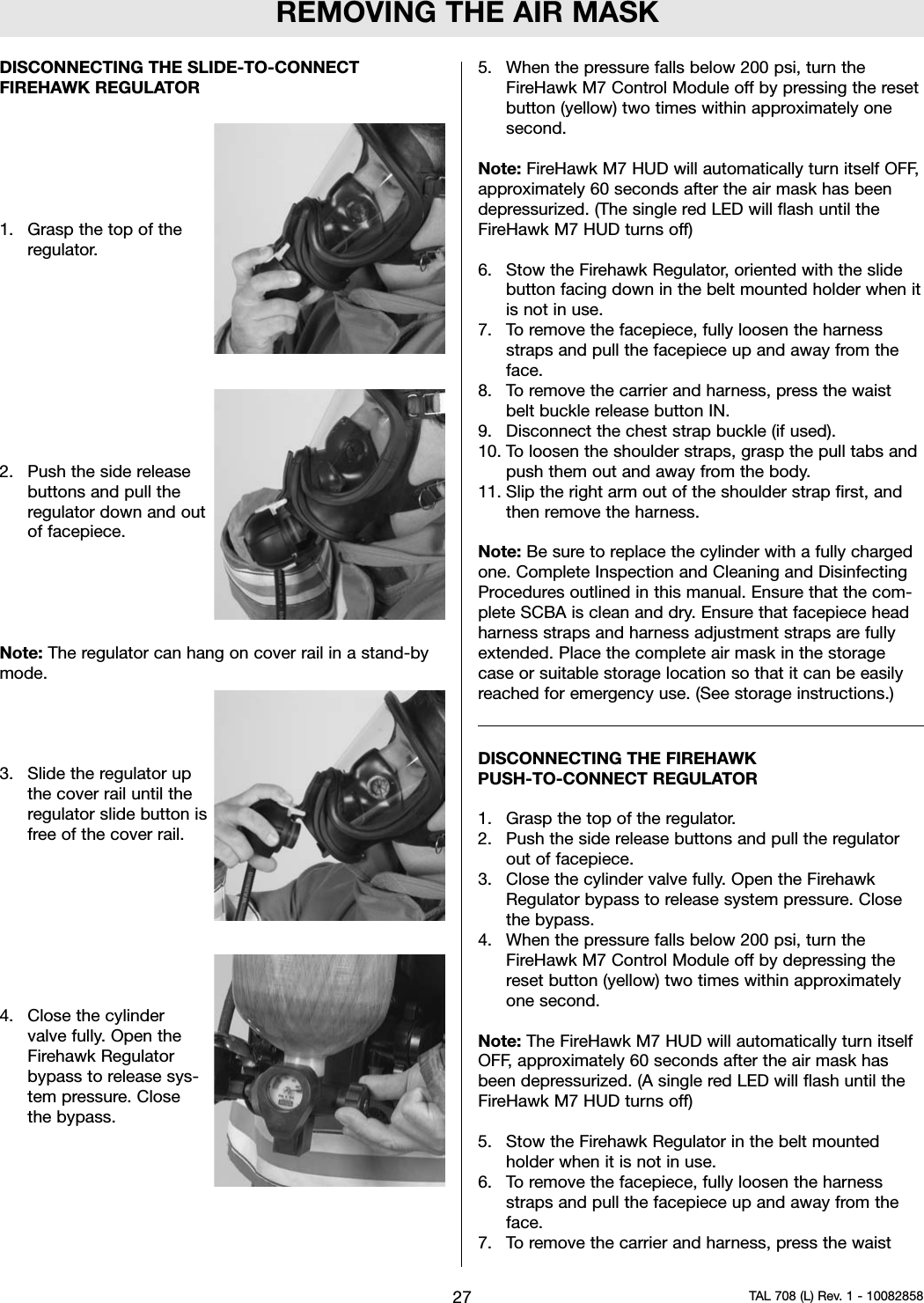 REMOVING THE AIR MASKDISCONNECTING THE SLIDE-TO-CONNECTFIREHAWK REGULATOR1. Grasp the top of theregulator.2. Push the side releasebuttons and pull theregulator down and outof facepiece.Note: The regulator can hang on cover rail in a stand-bymode.3. Slide the regulator upthe cover rail until theregulator slide button isfree of the cover rail.4. Close the cylindervalve fully. Open theFirehawk Regulatorbypass to release sys-tem pressure. Closethe bypass.5. When the pressure falls below 200 psi, turn theFireHawk M7 Control Module off by pressing the resetbutton (yellow) two times within approximately onesecond.Note: FireHawk M7 HUD will automatically turn itself OFF,approximately 60 seconds after the air mask has beendepressurized. (The single red LED will flash until theFireHawk M7 HUD turns off)6. Stow the Firehawk Regulator, oriented with the slidebutton facing down in the belt mounted holder when itis not in use.7. To remove the facepiece, fully loosen the harnessstraps and pull the facepiece up and away from theface.8. To remove the carrier and harness, press the waistbelt buckle release button IN.9. Disconnect the chest strap buckle (if used).10. To loosen the shoulder straps, grasp the pull tabs andpush them out and away from the body.11. Slip the right arm out of the shoulder strap first, andthen remove the harness.Note: Be sure to replace the cylinder with a fully chargedone. Complete Inspection and Cleaning and DisinfectingProcedures outlined in this manual. Ensure that the com-plete SCBA is clean and dry. Ensure that facepiece headharness straps and harness adjustment straps are fullyextended. Place the complete air mask in the storagecase or suitable storage location so that it can be easilyreached for emergency use. (See storage instructions.)DISCONNECTING THE FIREHAWKPUSH-TO-CONNECT REGULATOR1. Grasp the top of the regulator.2. Push the side release buttons and pull the regulatorout of facepiece.3. Close the cylinder valve fully. Open the FirehawkRegulator bypass to release system pressure. Closethe bypass.4. When the pressure falls below 200 psi, turn theFireHawk M7 Control Module off by depressing thereset button (yellow) two times within approximatelyone second.Note: The FireHawk M7 HUD will automatically turn itselfOFF, approximately 60 seconds after the air mask hasbeen depressurized. (A single red LED will flash until theFireHawk M7 HUD turns off)5. Stow the Firehawk Regulator in the belt mountedholder when it is not in use.6. To remove the facepiece, fully loosen the harnessstraps and pull the facepiece up and away from theface.7. To remove the carrier and harness, press the waist27 TAL 708 (L) Rev. 1 - 10082858
