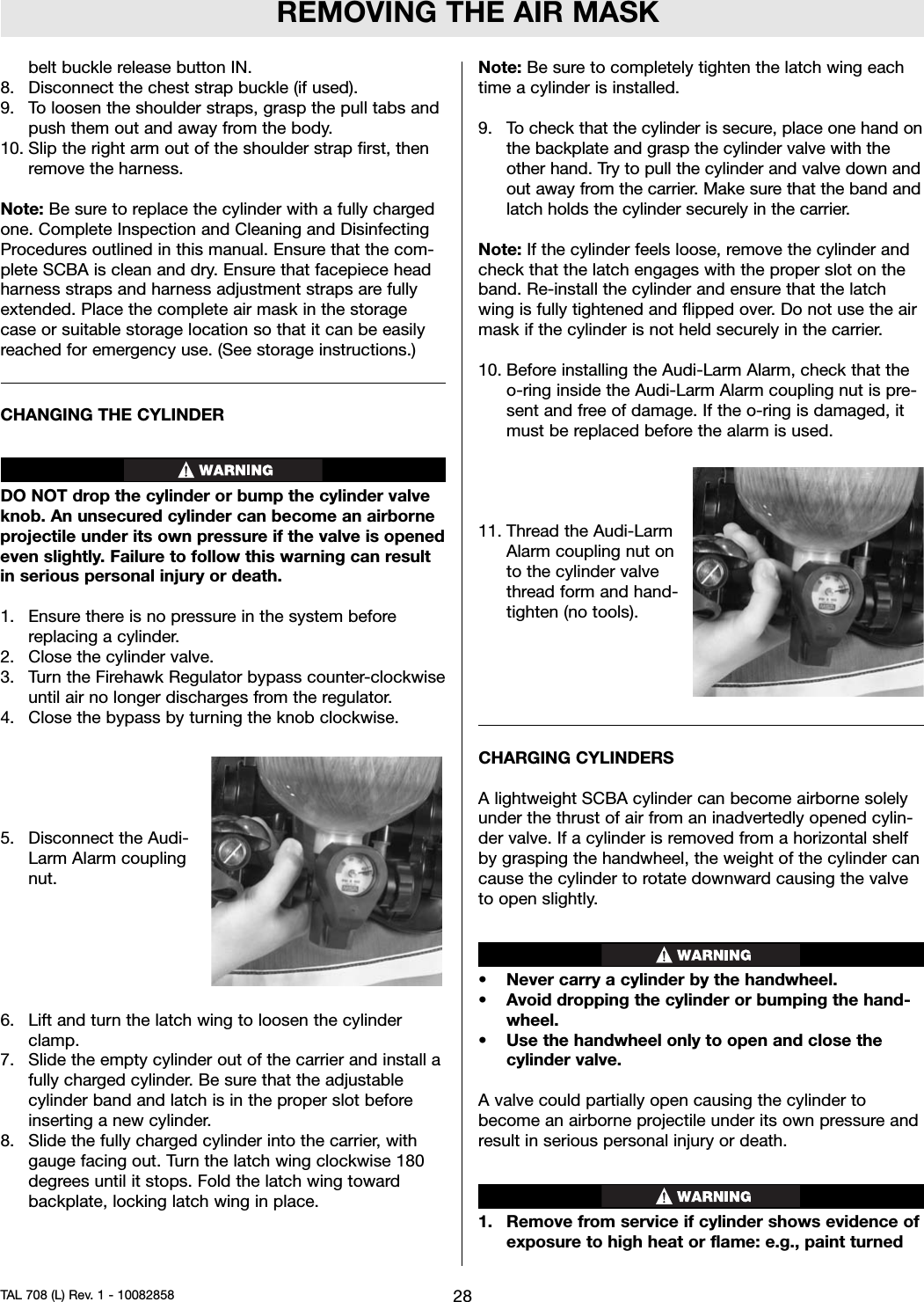 REMOVING THE AIR MASKbelt buckle release button IN.8. Disconnect the chest strap buckle (if used).9. To loosen the shoulder straps, grasp the pull tabs andpush them out and away from the body.10. Slip the right arm out of the shoulder strap first, thenremove the harness.Note: Be sure to replace the cylinder with a fully chargedone. Complete Inspection and Cleaning and DisinfectingProcedures outlined in this manual. Ensure that the com-plete SCBA is clean and dry. Ensure that facepiece headharness straps and harness adjustment straps are fullyextended. Place the complete air mask in the storagecase or suitable storage location so that it can be easilyreached for emergency use. (See storage instructions.)CHANGING THE CYLINDERDO NOT drop the cylinder or bump the cylinder valveknob. An unsecured cylinder can become an airborneprojectile under its own pressure if the valve is openedeven slightly. Failure to follow this warning can resultin serious personal injury or death.1. Ensure there is no pressure in the system beforereplacing a cylinder.2. Close the cylinder valve.3. Turn the Firehawk Regulator bypass counter-clockwiseuntil air no longer discharges from the regulator.4. Close the bypass by turning the knob clockwise.5. Disconnect the Audi-Larm Alarm couplingnut.6. Lift and turn the latch wing to loosen the cylinderclamp.7. Slide the empty cylinder out of the carrier and install afully charged cylinder. Be sure that the adjustablecylinder band and latch is in the proper slot beforeinserting a new cylinder.8. Slide the fully charged cylinder into the carrier, withgauge facing out. Turn the latch wing clockwise 180degrees until it stops. Fold the latch wing towardbackplate, locking latch wing in place.Note: Be sure to completely tighten the latch wing eachtime a cylinder is installed.9. To check that the cylinder is secure, place one hand onthe backplate and grasp the cylinder valve with theother hand. Try to pull the cylinder and valve down andout away from the carrier. Make sure that the band andlatch holds the cylinder securely in the carrier.Note: If the cylinder feels loose, remove the cylinder andcheck that the latch engages with the proper slot on theband. Re-install the cylinder and ensure that the latchwing is fully tightened and flipped over. Do not use the airmask if the cylinder is not held securely in the carrier.10. Before installing the Audi-Larm Alarm, check that theo-ring inside the Audi-Larm Alarm coupling nut is pre-sent and free of damage. If the o-ring is damaged, itmust be replaced before the alarm is used.11. Thread the Audi-LarmAlarm coupling nut onto the cylinder valvethread form and hand-tighten (no tools).CHARGING CYLINDERSA lightweight SCBA cylinder can become airborne solelyunder the thrust of air from an inadvertedly opened cylin-der valve. If a cylinder is removed from a horizontal shelfby grasping the handwheel, the weight of the cylinder cancause the cylinder to rotate downward causing the valveto open slightly.• Never carry a cylinder by the handwheel.• Avoid dropping the cylinder or bumping the hand-wheel.• Use the handwheel only to open and close thecylinder valve.A valve could partially open causing the cylinder tobecome an airborne projectile under its own pressure andresult in serious personal injury or death.1. Remove from service if cylinder shows evidence ofexposure to high heat or flame: e.g., paint turned28TAL 708 (L) Rev. 1 - 10082858