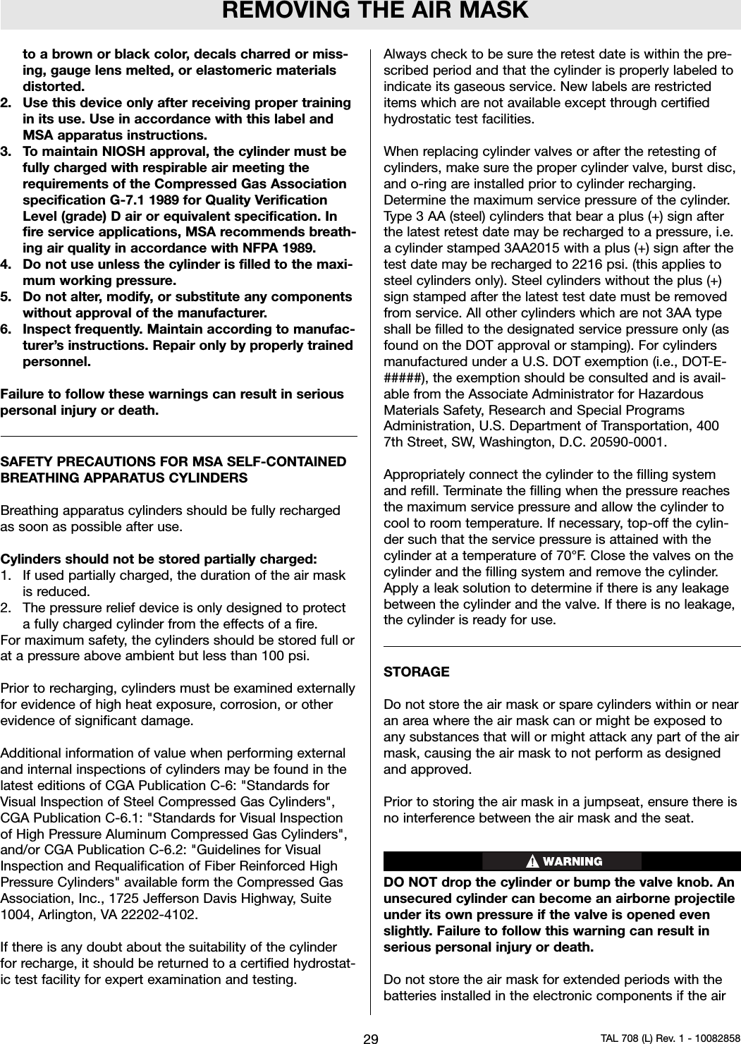 REMOVING THE AIR MASKto a brown or black color, decals charred or miss-ing, gauge lens melted, or elastomeric materialsdistorted.2. Use this device only after receiving proper trainingin its use. Use in accordance with this label andMSA apparatus instructions.3. To maintain NIOSH approval, the cylinder must befully charged with respirable air meeting therequirements of the Compressed Gas Associationspecification G-7.1 1989 for Quality VerificationLevel (grade) D air or equivalent specification. Infire service applications, MSA recommends breath-ing air quality in accordance with NFPA 1989.4. Do not use unless the cylinder is filled to the maxi-mum working pressure.5. Do not alter, modify, or substitute any componentswithout approval of the manufacturer.6. Inspect frequently. Maintain according to manufac-turer’s instructions. Repair only by properly trainedpersonnel.Failure to follow these warnings can result in seriouspersonal injury or death.SAFETY PRECAUTIONS FOR MSA SELF-CONTAINEDBREATHING APPARATUS CYLINDERSBreathing apparatus cylinders should be fully rechargedas soon as possible after use.Cylinders should not be stored partially charged:1. If used partially charged, the duration of the air maskis reduced.2. The pressure relief device is only designed to protecta fully charged cylinder from the effects of a fire.For maximum safety, the cylinders should be stored full orat a pressure above ambient but less than 100 psi.Prior to recharging, cylinders must be examined externallyfor evidence of high heat exposure, corrosion, or otherevidence of significant damage.Additional information of value when performing externaland internal inspections of cylinders may be found in thelatest editions of CGA Publication C-6: &quot;Standards forVisual Inspection of Steel Compressed Gas Cylinders&quot;,CGA Publication C-6.1: &quot;Standards for Visual Inspectionof High Pressure Aluminum Compressed Gas Cylinders&quot;,and/or CGA Publication C-6.2: &quot;Guidelines for VisualInspection and Requalification of Fiber Reinforced HighPressure Cylinders&quot; available form the Compressed GasAssociation, Inc., 1725 Jefferson Davis Highway, Suite1004, Arlington, VA 22202-4102.If there is any doubt about the suitability of the cylinderfor recharge, it should be returned to a certified hydrostat-ic test facility for expert examination and testing.Always check to be sure the retest date is within the pre-scribed period and that the cylinder is properly labeled toindicate its gaseous service. New labels are restricteditems which are not available except through certifiedhydrostatic test facilities.When replacing cylinder valves or after the retesting ofcylinders, make sure the proper cylinder valve, burst disc,and o-ring are installed prior to cylinder recharging.Determine the maximum service pressure of the cylinder.Type 3 AA (steel) cylinders that bear a plus (+) sign afterthe latest retest date may be recharged to a pressure, i.e.a cylinder stamped 3AA2015 with a plus (+) sign after thetest date may be recharged to 2216 psi. (this applies tosteel cylinders only). Steel cylinders without the plus (+)sign stamped after the latest test date must be removedfrom service. All other cylinders which are not 3AA typeshall be filled to the designated service pressure only (asfound on the DOT approval or stamping). For cylindersmanufactured under a U.S. DOT exemption (i.e., DOT-E-#####), the exemption should be consulted and is avail-able from the Associate Administrator for HazardousMaterials Safety, Research and Special ProgramsAdministration, U.S. Department of Transportation, 4007th Street, SW, Washington, D.C. 20590-0001.Appropriately connect the cylinder to the filling systemand refill. Terminate the filling when the pressure reachesthe maximum service pressure and allow the cylinder tocool to room temperature. If necessary, top-off the cylin-der such that the service pressure is attained with thecylinder at a temperature of 70°F. Close the valves on thecylinder and the filling system and remove the cylinder.Apply a leak solution to determine if there is any leakagebetween the cylinder and the valve. If there is no leakage,the cylinder is ready for use.STORAGEDo not store the air mask or spare cylinders within or nearan area where the air mask can or might be exposed toany substances that will or might attack any part of the airmask, causing the air mask to not perform as designedand approved.Prior to storing the air mask in a jumpseat, ensure there isno interference between the air mask and the seat.DO NOT drop the cylinder or bump the valve knob. Anunsecured cylinder can become an airborne projectileunder its own pressure if the valve is opened evenslightly. Failure to follow this warning can result inserious personal injury or death.Do not store the air mask for extended periods with thebatteries installed in the electronic components if the air29 TAL 708 (L) Rev. 1 - 10082858