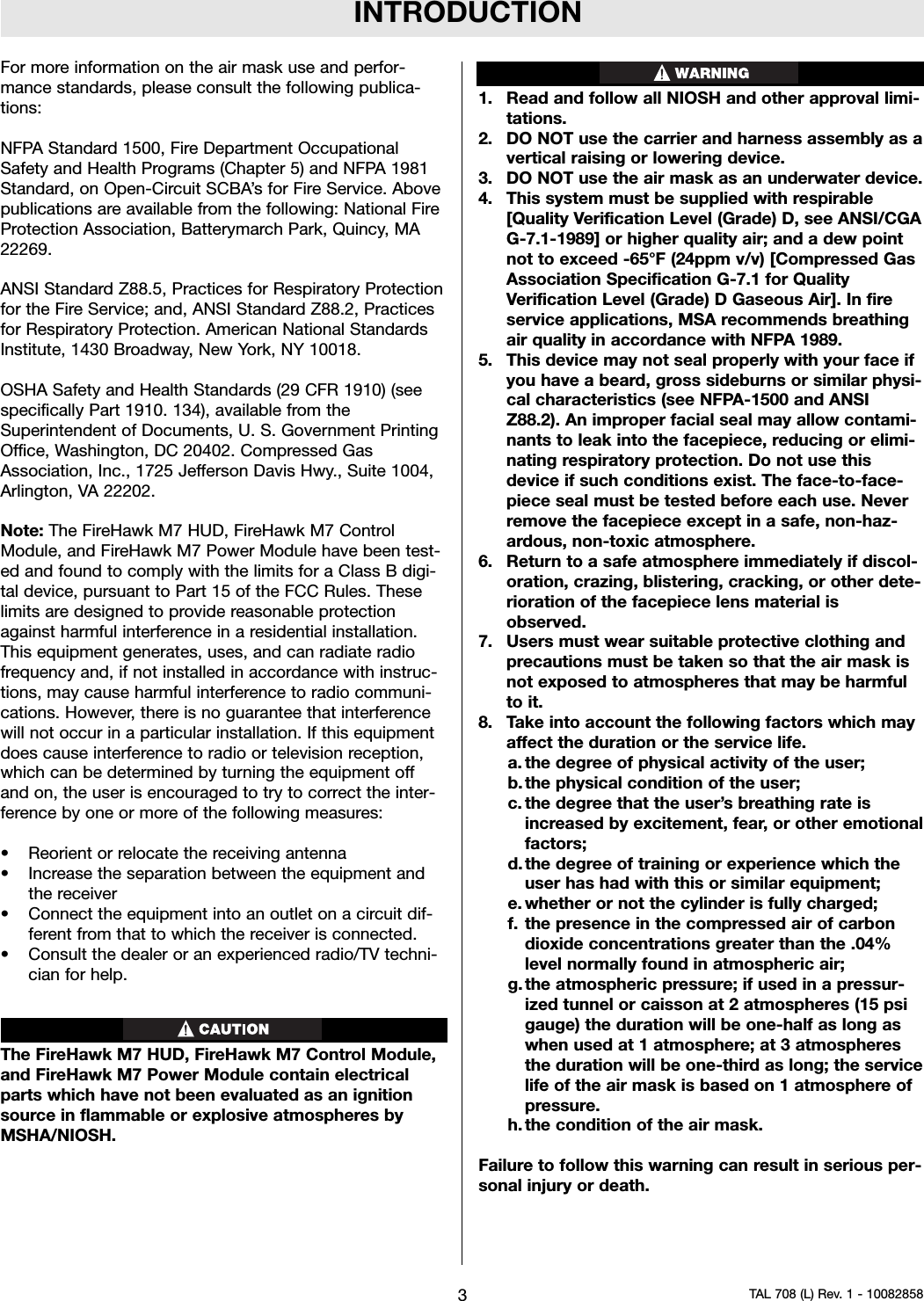 INTRODUCTIONFor more information on the air mask use and perfor-mance standards, please consult the following publica-tions:NFPA Standard 1500, Fire Department OccupationalSafety and Health Programs (Chapter 5) and NFPA 1981Standard, on Open-Circuit SCBA’s for Fire Service. Abovepublications are available from the following: National FireProtection Association, Batterymarch Park, Quincy, MA22269.ANSI Standard Z88.5, Practices for Respiratory Protectionfor the Fire Service; and, ANSI Standard Z88.2, Practicesfor Respiratory Protection. American National StandardsInstitute, 1430 Broadway, New York, NY 10018.OSHA Safety and Health Standards (29 CFR 1910) (seespecifically Part 1910. 134), available from theSuperintendent of Documents, U. S. Government PrintingOffice, Washington, DC 20402. Compressed GasAssociation, Inc., 1725 Jefferson Davis Hwy., Suite 1004,Arlington, VA 22202.Note: The FireHawk M7 HUD, FireHawk M7 ControlModule, and FireHawk M7 Power Module have been test-ed and found to comply with the limits for a Class B digi-tal device, pursuant to Part 15 of the FCC Rules. Theselimits are designed to provide reasonable protectionagainst harmful interference in a residential installation.This equipment generates, uses, and can radiate radiofrequency and, if not installed in accordance with instruc-tions, may cause harmful interference to radio communi-cations. However, there is no guarantee that interferencewill not occur in a particular installation. If this equipmentdoes cause interference to radio or television reception,which can be determined by turning the equipment offand on, the user is encouraged to try to correct the inter-ference by one or more of the following measures:• Reorient or relocate the receiving antenna• Increase the separation between the equipment andthe receiver• Connect the equipment into an outlet on a circuit dif-ferent from that to which the receiver is connected.• Consult the dealer or an experienced radio/TV techni-cian for help.The FireHawk M7 HUD, FireHawk M7 Control Module,and FireHawk M7 Power Module contain electricalparts which have not been evaluated as an ignitionsource in flammable or explosive atmospheres byMSHA/NIOSH.1. Read and follow all NIOSH and other approval limi-tations.2. DO NOT use the carrier and harness assembly as avertical raising or lowering device.3. DO NOT use the air mask as an underwater device.4. This system must be supplied with respirable[Quality Verification Level (Grade) D, see ANSI/CGAG-7.1-1989] or higher quality air; and a dew pointnot to exceed -65°F (24ppm v/v) [Compressed GasAssociation Specification G-7.1 for QualityVerification Level (Grade) D Gaseous Air]. In fireservice applications, MSA recommends breathingair quality in accordance with NFPA 1989.5. This device may not seal properly with your face ifyou have a beard, gross sideburns or similar physi-cal characteristics (see NFPA-1500 and ANSIZ88.2). An improper facial seal may allow contami-nants to leak into the facepiece, reducing or elimi-nating respiratory protection. Do not use thisdevice if such conditions exist. The face-to-face-piece seal must be tested before each use. Neverremove the facepiece except in a safe, non-haz-ardous, non-toxic atmosphere.6. Return to a safe atmosphere immediately if discol-oration, crazing, blistering, cracking, or other dete-rioration of the facepiece lens material isobserved.7. Users must wear suitable protective clothing andprecautions must be taken so that the air mask isnot exposed to atmospheres that may be harmfulto it.8. Take into account the following factors which mayaffect the duration or the service life.a. the degree of physical activity of the user;b. the physical condition of the user;c. the degree that the user’s breathing rate isincreased by excitement, fear, or other emotionalfactors;d. the degree of training or experience which theuser has had with this or similar equipment;e. whether or not the cylinder is fully charged;f. the presence in the compressed air of carbondioxide concentrations greater than the .04%level normally found in atmospheric air;g. the atmospheric pressure; if used in a pressur-ized tunnel or caisson at 2 atmospheres (15 psigauge) the duration will be one-half as long aswhen used at 1 atmosphere; at 3 atmospheresthe duration will be one-third as long; the servicelife of the air mask is based on 1 atmosphere ofpressure.h. the condition of the air mask.Failure to follow this warning can result in serious per-sonal injury or death.3TAL 708 (L) Rev. 1 - 10082858