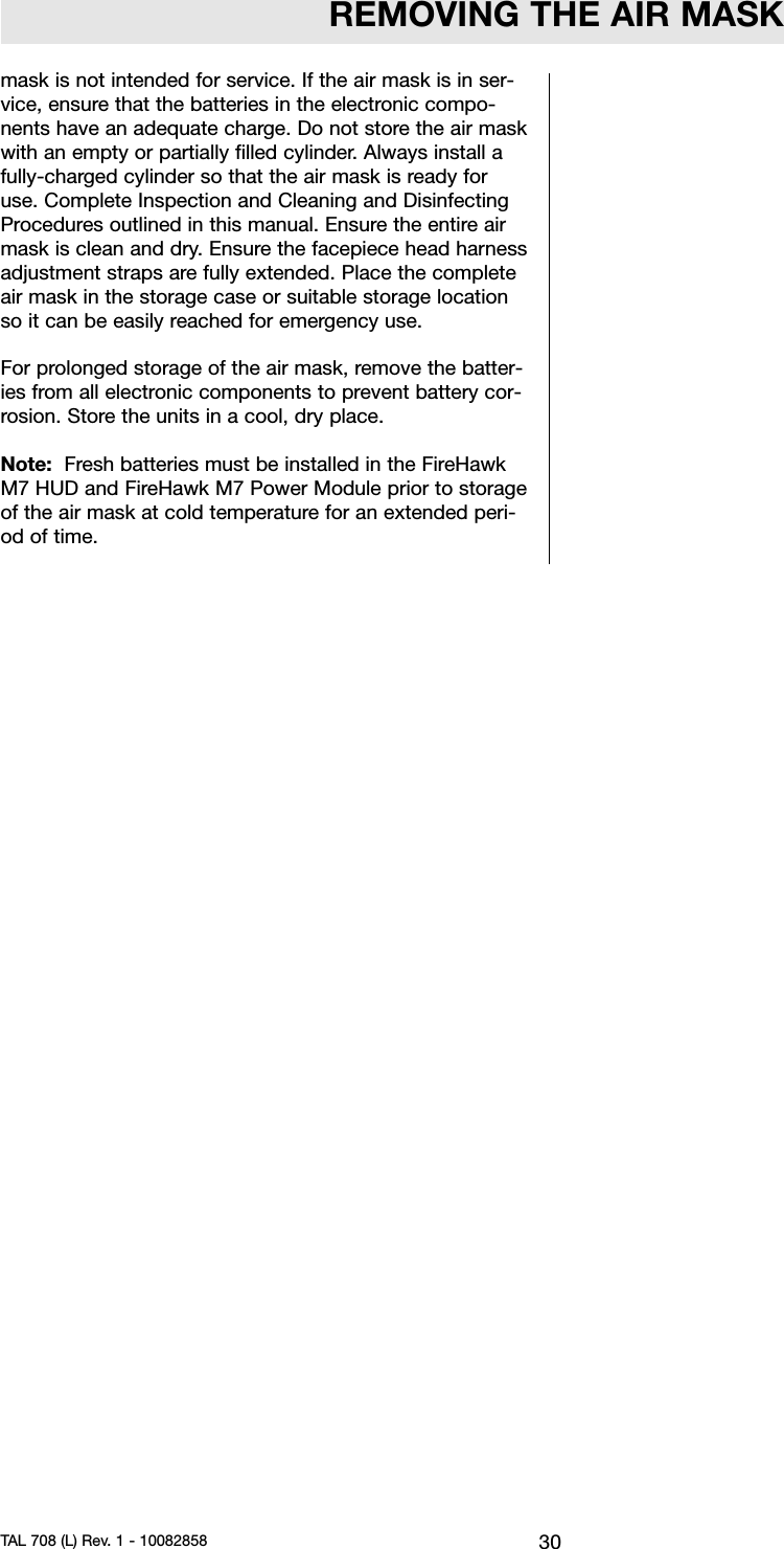 REMOVING THE AIR MASKmask is not intended for service. If the air mask is in ser-vice, ensure that the batteries in the electronic compo-nents have an adequate charge. Do not store the air maskwith an empty or partially filled cylinder. Always install afully-charged cylinder so that the air mask is ready foruse. Complete Inspection and Cleaning and DisinfectingProcedures outlined in this manual. Ensure the entire airmask is clean and dry. Ensure the facepiece head harnessadjustment straps are fully extended. Place the completeair mask in the storage case or suitable storage locationso it can be easily reached for emergency use.For prolonged storage of the air mask, remove the batter-ies from all electronic components to prevent battery cor-rosion. Store the units in a cool, dry place.Note: Fresh batteries must be installed in the FireHawkM7 HUD and FireHawk M7 Power Module prior to storageof the air mask at cold temperature for an extended peri-od of time.30TAL 708 (L) Rev. 1 - 10082858